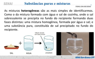As misturas heterogêneas são as mais simples de identificarmos.
Como o da mistura formada com água e sal de cozinha, onde o sal
sobressalente se precipita no fundo do recipiente formando duas
fases distintas: uma mistura homogênea, formada por água e sal; e
uma substância pura, constituída de sal precipitado no fundo do
recipiente.
Substâncias puras e misturas
 