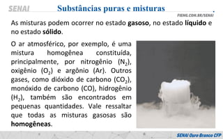 As misturas podem ocorrer no estado gasoso, no estado líquido e
no estado sólido.
Substâncias puras e misturas
O ar atmosférico, por exemplo, é uma
mistura homogênea constituída,
principalmente, por nitrogênio (N2),
oxigênio (O2) e argônio (Ar). Outros
gases, como dióxido de carbono (CO2),
monóxido de carbono (CO), hidrogênio
(H2), também são encontrados em
pequenas quantidades. Vale ressaltar
que todas as misturas gasosas são
homogêneas.
 