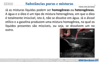 Já as misturas líquidas podem ser homogêneas ou heterogêneas.
A água e o óleo é um tipo de mistura heterogênea, em que o óleo
é totalmente imiscível, isto é, não se dissolve em água. Já o álcool
etílico e a gasolina produzem uma mistura homogênea, na qual os
líquidos presentes são miscíveis, ou seja, se dissolvem um no
outro.
Substâncias puras e misturas
 