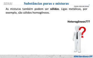 As misturas também podem ser sólidas. Ligas metálicas, por
exemplo, são sólidos homogêneos.
Substâncias puras e misturas
Heterogêneos???
 