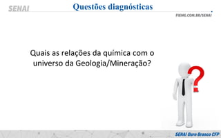 Questões diagnósticas
Quais as relações da química com o
universo da Geologia/Mineração?
 