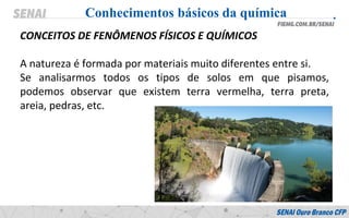 CONCEITOS DE FENÔMENOS FÍSICOS E QUÍMICOS
A natureza é formada por materiais muito diferentes entre si.
Se analisarmos todos os tipos de solos em que pisamos,
podemos observar que existem terra vermelha, terra preta,
areia, pedras, etc.
Conhecimentos básicos da química
 