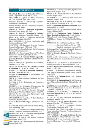 102
Química Aplicada
REFERÊNCIAS
ABADIE, E. Processos de Refinação, RH/Univer-
sidade Corporativa, PETROBRÁS, 2001.
ABRAHAM, H.: Asphalts and Allied Substances,
6th., Van Nostrand, 1960-1962, 5 vols.
American Society of Lubricating Engineers.
Transactions (semiannual).
Asphalt Handbook, rev. ed., University of Maryland,
Asphalt Institute, 1960.
ATKINS, P., JONES, L. Princípios de Química.
Bookman, Porto Alegre, RS, 2001.
ATKINS, P., JONES, L. Princípos de Química.
Porto Alegre: Bookman Companhia Editora, 1999.
Bland, W. F., and R. L. Davidson: Petroleum
Processing. McGraw-Hill, 1967.
BRAITHWAITE, E. R. (ed.): Lubrication and
Lubricants, Elsevier, 1967.
CAMPBELL J. M.: Petroleum Reservoir Property
Evaluation, Petroleum Publishing, 1973.
Chemistry of Petroleum Refining (a chart), American
Petroleum Institute (annual).
CLARK, J. A.: Chronological History of Petroleum
Natural Gas Industries, Clark Book, 1964.
COUTINHO, C. B. Materiais Metálicos para En-
genharia, Fundação Christiano Ottoni. Belo Ho-
rizonte, 1992.
Curso de Formação de Operadores, PETROBRÁS,
DEPIN/REPAR, 1986.
DUNSTAN, NASH, BROOKS, TIZARD, Science
of Petroleum. v. 1, p. 32–56, Oxford, 1938.
EGLOFF, ALEXANDER. Petroleum Chemistry.
Ind. Eng. Chem., 43, 809, 1951.
FELTRE, R. Química Geral. 4. ed. São Paulo: Edi-
tora Moderna, v. 1, 1995.
FRICK, T. C. (ed.): Petroleum Handbook, McGraw
Hill, 1962, 2 vols.
GALTON, L. V. G.: Technology and Economics,
Noyes, 1967.
GRIFFIN, J. M.: Capacity Measurement In
Petroleum Refining, Lexington Book, 1971.
GRUGE, W. A., and D. R. Stevens: Chemical
Technology of Petroleum. 3d ed., McGraw Hill, 1960.
GRUSE, W. A.: Motor Oils: Performance and
Evaluation, Reinhold, 1967.
GUNDERSON, R. C., and A. W. Hart: Synthetic
Lubricants, Reinhol, 1962.
HAGER, Practical Oil Geology. 6. ed. McGraw-Hill,
1951.
HANDBOOK, Petroleum Chemicals Plant Refining,
Gulf Publishing, 1965.
HARRIS, L. M., Introduction to Deepwater Floating
Drilling Operations, Petroleum Publishing, 1972.
HENGSTEBECK, R. J.: Distillation: Principles and
Design Procedures, Reinhold, 1961.
HOBSON, G. P., and W. Pohl: Modern Petroleum
Technology, Wiley, 1973.
HOLLAND, C. D.: Multicomponent Distillation,
Prentice-Hall, 1963.
JOHNSON, J. C.: Antioxidants 1975, Synthesis and
Applications, Noyes, 1975.
JONES, H. R.: Pollution Control in the Petroleum
Industry, Noyes, 1973.
MCDERMOTT, J.: Drilling Mud and Fluid
Additives, Noyes, 1973.
MCGRAW. H. G., and M. E. Charles (eds). Origin
and Refining of Petroleum, ACS, 1971.
NELSON. Petroleum Refinary Engineering. 4. ed.
McGraw-Hill, p. 9, 1958.
NELSON-SMITH. A.: Oil Pollution and Marine
Ecology, Plenum, 1973.
NUNES, J. A. Tratamento Físico – Químico de
Águas Residuárias Industriais. 3. ed. Gráfica e
Editora Triunfo Ltda, Aracaju, Sergipe, 2001.
POTTER, J.: Disaster by Oil Spills, MacMillan,
1973.
RANNEY, M. W.: Fuel Additives, Noyes, 1974.
___________: Lubricant Additives, Noyes, 1973.
___________: Sunthetic Lubricants, Noyes, 1972.
Refining and Gas Processing: Worldwide Directory,
30th ed., Petroleum Publishing, 1972.
REIS, M. Química Integral. São Paulo: Editora
FTD, 1993.
ROCQ, M. M.: U.S. Sources of Petroleum and
Natural Gas Statistics. Special Libraries Association,
1961.
ROSS, W. M.: Oil Pollution as an International
Problem, University of Washington Press, 1973.
ROSSINI. Hydrocarbons in Petroleum. Chem Eng.
News, 25, 231, 1947.
RUSSEL, C. S.: Residuals Management in Industry,
Case Study of Petroleum Refining, Johns Hopkins
Press, 1973.
RUSSELL, J. B. Química Geral. 2. ed. Makron
Books, v. 2, 1994.
RUSSELL, J. B. Química Geral. 2. ed. Rio de Ja-
neiro: Makron Books do Brasil Editora Ltda, v. 2,
1994.
SHEREVE, R. N., Jr. BRINK, J. A. Industria de
Processos Químicos. 4. ed. Rio de Janeiro:
Guanabara Koogan S.A. , 1977.
SHEREVE, R. N., Jr. BRINK, J. A. Indústria de
Processos Químicos. 4. ed. Rio de Janeiro:
Guanabara, 1977.
SITTIG, M.: Oil Spill Prevention and Removal
Handbook, nOVES, 1974.
SOLOMONS, T. W. G., Organic Chemistry, John
Wiley & Sons, Inc., 5
th
. Edition, 1992.
SPILLANE. L. J., and H. P. Leftin (eds.) Refining
Petroleum for Chemicals, ACS, 1970.
Techinical Data Book–Petroleum Refining,
Pennsylvania State University Petroleum Laboratory,
API, 1966 (DL25).
VAN VLACK, L. H. Princípio de Ciência dos Ma-
teriais. São Paulo: Edegard Blucher Ltda, 1998.
WILLIAMS, T. J., and V. A. Lauber: Automatic
Control of Petroleum Processes, Gulf Publishing,
1961.
 