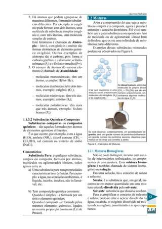 Química Aplicada
13
2. Há átomos que podem agrupar-se de
maneiras diferentes, formando substân-
cias diferentes. Por exemplo, o oxigê-
nio pode formar, com dois átomos, uma
molécula da substância simples oxigê-
nio e, com três átomos, uma molécula
simples de ozônio.
Este fenômeno é chamado de Alotro-
pia – isto é, o oxigênio e o ozônio são
formas alotrópicas do elemento quími-
co oxigênio. Outros exemplos de
alotropia são o carbono, pois forma o
carbono grafítico e o diamante; o fósfo-
robranco(P4)eofósforovermelho(P∞).
3. O número de átomos do mesmo ele-
mento é chamado de Atomicidade
– moléculas monoatômicas: têm um
átomo, exemplo: Hélio (He);
– moléculas diatômicas: têm dois áto-
mos, exemplo: oxigênio (O2);
– moléculas triatômicas: têm três áto-
mos, exemplo: ozônio (O3);
– moléculas poliatômicas: têm mais
que três átomos, exemplo: fósforo
branco (P4).
1.1.3.2 Substâncias Químicas Compostas
Substâncias compostas ou compostos
químicos – são aquelas formadas por átomos
de elementos químicos diferentes.
É o que ocorre, por exemplo, com a água
(H2O), amônia (NH4), álcool comum (CH3 –
CH2OH), sal comum ou cloreto de sódio
(NaCl).
Comentários:
Substância Pura: é qualquer substância,
simples ou composta, formada por átomos,
moléculas ou aglomerados iônicos, todos
iguais entre si.
a) Uma substância pura tem propriedades
características bem definidas. Porexem-
plo: a água, nas condições ambientais, é
líquida, incolor, inodora, não inflamá-
vel, etc.
b) Tem composição química constante:
Quando é simples – é formada por um
único elemento químico;
Quando é composta – é formada pelos
mesmos elementos químicos, ligados
na mesma proporção em massa (Lei de
Proust).
1.2 Misturas
Após a compreensão do que seja a subs-
tância simples e a composta, agora é possível
entender o conceito de mistura. Foi visto tam-
bém que a cada substância corresponde um tipo
de molécula ou de aglomerado iônico bem
definido e, que existe uma infinidade de subs-
tâncias puras diferentes.
Exemplos dessas substâncias misturadas
podem ser observados na Figura 6.
Figura 6 – Exemplos de Misturas.
O ar que respiramos é uma
mistura onde predominam
moléculas de nitrogênio (N2
)
e de oxigênio (O2
).
No álcool comum, além das
moléculas do próprio álcool
(CH3
— CH2
OH), que são em
número predominante, en-
contramos algumas molécu-
las de água (H2
O)
Se você observar, cuidadosamente, um paralelepípedo de
granito, verá um grande número de pontinhos brilhantes e
um grande número de pontinhos escuros, dispersos pela
massa cor de cinza que constitui a pedra.
1.2.1 Misturas Homogêneas
Não se pode distinguir, mesmo com auxí-
lio de microscópios sofisticados, os compo-
nentes de uma mistura. Uma mistura homo-
gênea é também chamada de sistema homo-
gêneo ou solução.
Em uma solução, há o conceito de soluto
e solvente.
Soluto: é a substância que, em geral, en-
contra-se em menor quantidade em uma mis-
tura estando dissolvida pelo solvente.
Solvente: substância que dissolve o soluto.
Para exemplificar o conceito de solvente
e soluto, pode-se citar o açúcar dissolvido na
água, ou ainda, o oxigênio dissolvido na mis-
tura de nitrogênio, constituindo o ar que respi-
ramos.
 