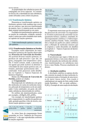 16
Química Aplicada
As propriedades das substâncias puras são
catalogadas em livros especiais. As constan-
tes físicas são a identidade de uma substância,
sendo utilizadas como critério de pureza.
1.3.2 Transformações Químicas
Denomina-se transformação química ou
fenômeno químico toda mudança que ocorre
em um sistema e que provoca transformação
da matéria. Isto é, a matéria perde sua identi-
dade original transformando-se em outra.
Exemplos de transformações químicas são
as reações de combustão, oxidação, neutrali-
zação e outras que serão estudadas mais tarde,
no capítulo de reações químicas.
Toda transformação química é uma rea-
ção química.
1.3.2.1 Transformações Químicas no Petróleo
Exemplos muito importantes de trans-
formações químicas são aquelas observadas
nos Processos de Conversão do Petróleo.
Ali ocorrem diversas reações químicas, es-
pecíficas de cada processo e que são, em
geral, conjugadas com temperatura e pres-
são. É muito comum, ainda, a presença de
um agente que pode acelerar ou diminuir a
velocidade de uma reação química sem, en-
tretanto, participar quimicamente dela – o
catalisador. Estes processos serão detalha-
dos no Capítulo 2, Tópicos Especiais de
Química Orgânica.
Dentro dos Processos de Conversão do
Petróleo, podem ser citados:
a) Craqueamento
Decomposição de substâncias com gran-
des moléculas em outras de moléculas meno-
res, pela ação de temperatura ou de um catali-
sador. Como catalisador, em geral, são utili-
zadas substâncias denominadas de zeólitos.
Os zeólitos são aluminossilicatos, como
por exemplo, o KMg(Si3AlO10)(OH)2.
Um exemplo de transformação química
pelo craqueamento é a quebra do gasóleo pe-
sado, gerando gasolina e óleo de reciclo, con-
forme reação química a seguir:
C7H15 . C15H30.C7H15 C7H16 + C6H12:CH2 + C14H28:CH2
gasóleo pesado gasolina gasolina óleo de reciclo
(antidetonante)
As várias fases do craqueamento foram
resumidas no livro “Indústria de Processos
Químicos” e são aqui reproduzidas conforme
as reações seguintes.
Óleo de carga
C7H15.C15H30.C7H15
Óleo craqueado
C7H16 + C6H12:CH2 + C14H28:CH2
Craqueamento Reiterado
C2H6 + (C4H8:CH2 + C8H18 + C6H12:CH2) + CH2:CH:CH:CH:CH3 + C2H4
Gás gasolina materiais formadores gás
de goma
Polimerização
C2H6 + (C4H8:CH2 + C8H18) + C12H22 + C2H4
Gás gasolina alcatrão gás
É importante mencionar que há variações
dos processos de conversão via craqueamen-
to. Existem os processos de conversão via cra-
queamento térmico, catalítico, retardado, hi-
drocraqueamento catalítico e o hidrocraque-
amento catalítico brando. Todos, entretanto,
têm a função de quebra de cadeia carbônica
para a obtenção de moléculas menores que
as originais e serão discutidos em detalhes
no Capítulo 2 – Tópicos Especiais de Quími-
ca Orgânica.
b) Viscorredução
É um processo que segue a linha do cra-
queamento térmico e tem como objetivo a re-
dução do tamanho das moléculas das substân-
cias, transformando-as em substâncias mais
leves e mais fluidas. Processo atualmente em
desuso.
c) Alcoilação catalítica
A alcoilação catalítica ou apenas alcoila-
ção, consiste na junção de duas moléculas le-
ves (menores) para a formação de uma tercei-
ra de maior massa molar. Esta reação é
catalisada por um agente de forte caráter ácido
(ácido fluorídrico – HF, ou ácido sulfúrico –
H2SO4). Exemplo de uma reação de alcoilação:
 