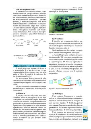 Química Aplicada
17
d) Reformação catalítica
A reformação catalítica ou reforma, como
é mais conhecida, tem por objetivo principal
transformar uma nafta de destilação direta, rica
em hidrocarbonetos parafínicos, em outra, rica
em hidrocarbonetos aromáticos. Converte,
portanto, a nafta em compostos com maior
número de octanas. É semelhante ao craquea-
mento, mas são usadas cargas mais voláteis.
Os catalisadores contêm, em geral, elementos
como o rênio, platina ou cromo. É um proces-
so de aromatização. Um exemplo desse pro-
cesso de conversão é apresentado pela reação
química abaixo.
1.4 Desdobramento de misturas
O petróleo, para que possa ser efetivamen-
te aproveitado, deve ser desdobrado em ou-
tras substâncias. Para esse processo, são utili-
zadas as faixas de ebulição de cada uma de-
las, denominadas frações.
Os processos de desdobramento de mis-
turas, convencionalmente utilizados na quími-
ca, deram origem àqueles utilizados para o pe-
tróleo.
Os processos mais comumente utilizados
são a filtração, a decantação, a destilação e a
cristalização.
a) Filtração
É um processo mecânico, que serve para
desdobrar misturas heterogêneas de um sóli-
do disperso em um líquido ou gás. No desdo-
bramento do petróleo, este processo não tem
grande utilização, entretanto, em processos de
regeneração ou recuperação de óleos minerais
e produtos do refino do petróleo, é muito co-
mum o uso dos chamados filtros-prensa. Este
procedimento pode retirar, conforme o tipo de
filtro utilizado, partículas sólidas em suspen-
são e, se houver aquecimento, pode ainda di-
minuir o conteúdo de água presente como
contaminante.
A Figura 13 apresenta um modelo, embo-
ra antigo, de filtro-prensa.
Figura 13 – Filtro Prensa.(2)
b) Decantação
É também um processo mecânico, que
serve para desdobrar misturas heterogêneas de
um sólido disperso em um líquido ou de dois
líquidos imiscíveis entre si.
No desdobramento do petróleo, este pro-
cesso também não tem grande utilização.
A Figura 14 apresenta um típico processo
de decantação. Há, entretanto, outras formas
de decantação como a sedimentação fracionada
e a centrifugação. Os funis de separação ou
decantação têm como propósito a separação
de líquidos imiscíveis, como por exemplo, óleo
e água. Não é adequado para aplicação em
grandes volumes, como no caso da indústria
de petróleo.
Figura 14 – Processo de decantação típico.
c) Destilação
É um processo físico que serve para des-
dobrar as misturas homogêneas, como as so-
luções de sólidos em líquidos ou soluções de
dois ou mais líquidos. A destilação, por ser
um processo físico de separação, não altera as
propriedades físicas dos componentes da mistu-
ra ou de cada fração do petróleo, por exemplo.
É um processo que tem como base as di-
ferenças de temperatura de ebulição existentes
entre os compostos que coexistem em uma mis-
tura, como é o caso do petróleo. Variando-se as
Sedimen-
tação
Decantação
Sifonação
 