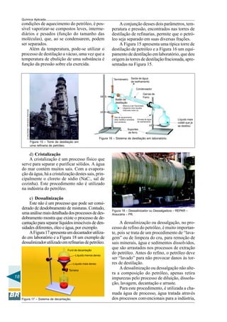 18
Química Aplicada
condições de aquecimento do petróleo, é pos-
sível vaporizar-se compostos leves, interme-
diários e pesados (função do tamanho das
moléculas), que, ao se condensarem, podem
ser separados.
Além da temperatura, pode-se utilizar o
processo de destilação a vácuo, uma vez que a
temperatura de ebulição de uma substância é
função da pressão sobre ela exercida.
Figura 15 – Torre de destilação em
uma refinaria de petróleo.
DHALPERN/PR-SOCKPHOTOS
A conjunção desses dois parâmetros, tem-
peratura e pressão, encontrados nas torres de
destilação de refinarias, permite que o petró-
leo seja separado em suas diversas frações.
A Figura 15 apresenta uma típica torre de
destilação de petróleo e a Figura 16 um equi-
pamento de destilação em laboratório, que deu
origem às torres de destilação fracionada, apre-
sentadas na Figura 15.
Figura 16 – Sistema de destilação em laboratório.
d) Cristalização
A cristalização é um processo físico que
serve para separar e purificar sólidos. A água
do mar contém muitos sais. Com a evapora-
ção da água, há a cristalização destes sais, prin-
cipalmente o cloreto de sódio (NaCl, sal de
cozinha). Este procedimento não é utilizado
na indústria do petróleo.
e) Dessalinização
Este não é um processo que pode ser consi-
derado de desdobramento de misturas. Contudo,
umaanálisemaisdetalhadadosprocessosdedes-
dobramento mostra que existe o processo de de-
cantação para separar líquidos imiscíveis de den-
sidades diferentes, óleo e água, por exemplo.
AFigura17apresentaumdecantadorutiliza-
do em laboratório e a Figura 18 um exemplo de
dessalinizadorutilizadoemrefinariasdepetróleo.
Figura 17 – Sistema de decantação.
Figura 18 – Dessalinizador ou Dessalgadora – REPAR –
Araucária – PR.
A dessalinização ou dessalgação, no pro-
cesso de refino do petróleo, é muito importan-
te, pois se trata de um procedimento de “lava-
gem” ou de limpeza do cru, para remoção de
sais minerais, água e sedimentos dissolvidos,
que são arrastados nos processos de extração
do petróleo. Antes do refino, o petróleo deve
ser “lavado” para não provocar danos às tor-
res de destilação.
A dessalinização ou dessalgação não alte-
ra a composição do petróleo, apenas retira
impurezas pelo processo de diluição, dissolu-
ção, lavagem, decantação e arraste.
Para este procedimento, é utilizada a cha-
mada água de processo, água tratada através
dos processos convencionais para a indústria,
Termômetro Saída de água
de resfriamento
Condensador
Garras de
Ferro
Balão de
destilação
Mistura a ser fracionada
(digamos dois líquidos
miscíveis entre si)
Tela de aquecimento
(tela metálica revestida
com amianto)
Entrada de água
de resfriamento
Suportes
de ferro
Líquido mais
volátil que já
se destilou
Funil de decantação
Líquido menos denso
Líquido mais denso
Torneira
 