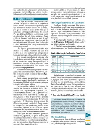 Química Aplicada
19
isto é, clarificação e, neste caso, sem cloração,
para que o cloro residual não ofereça possibi-
lidades de transformações químicas nesta fase.
1.5 Ligações químicas
Uma ligação química é uma união entre
átomos. Os químicos entendem as proprieda-
des da matéria em termos dos tipos de ligação
que mantêm os átomos unidos. Por exemplo,
por que o fosfato de cálcio é tão duro que a
natureza o adotou para a formação dos ossos?
Por que é tão difícil fazer compostos a partir
do nitrogênio do ar? Como podemos fazer
aviões e foguetes mais fortes e mais leves?
Responder perguntas como estas depende do
entendimento dos diferentes tipos de ligação
e como podem originar compostos com dife-
rentes propriedades.
Uma ligação química forma-se entre dois
átomos se o arranjo resultante de seus dois
núcleos e de seus elétrons tem energia mais
baixa que a energia total dos átomos separados.
Se a energia mais baixa é atingida pela
transferência completa de um ou mais elétrons
de um átomo para outro, formam-se íons, e o
composto é mantido pela atração entre esses
íons (atração eletrostática). Esta atração é tí-
pica de uma ligação iônica.
Se o abaixamento de energia pode ser atin-
gido pelo compartilhamento de elétrons, en-
tão, os átomos unem-se através de uma liga-
ção covalente.
Outro aspecto que explica a combinação
de átomos através das ligações químicas é a
busca da estabilidade química, conseguida por
exemplo pelos gases nobres.
Os gases nobres são os 6 elementos da
família 8A da tabela periódica: hélio (He),
neônio (Ne), argônio (Ar), criptônio (Kr),
xenônio (Xe) e radônio (Rn). A principal ca-
racterística desses elementos é a inércia quí-
mica, ligada ao fato de possuírem a camada
de valência completa (camada de valência
completa = 8 elétrons na última camada de
elétrons ou camada eletrônica). Desse modo,
os gases nobres não apresentam tendência em
formar íons (doar ou receber elétrons) espon-
taneamente.Porseremmuitoestáveis,nãosecom-
binam com outros átomos espontaneamente.
É fato que, dos 110 elementos químicos
conhecidos, apenas 6, os gases nobres, são
encontrados na forma de átomos isolados. Os
demais elementos encontram-se sempre liga-
dos uns aos outros, de diferentes maneiras e
nas mais diversas combinações.
Comparando as propriedades dos gases
nobres com os outros elementos, observa-se
que eles são elementos muito estáveis e, em
geral, apresentam elevados potenciais de io-
nização e baixa reatividade química.
1.5.1 Configuração Eletrônica dos Gases Nobres
Qualquer ligação química é feita através
da eletrosfera, envolvendo somente os elétrons
mais externos do átomo, sem jamais atingir o
núcleo. Logo, é indispensável observar a con-
figuração eletrônica dos gases nobres, para
entender o motivo da grande estabilidade que
possuem.
A configuração eletrônica é obtida atra-
vés do Diagrama de Linus Pauling, confor-
me foi apresentado na Figura 2.
A Tabela 4 apresenta os gases nobres, seu
número atômico e sua distribuição eletrônica.
Tabela4.DistribuiçãoEletrônicadosGasesNobres
Elementos Número ConfiguraçãoEletrônica
Símbolos Atômico(Z)
Hélio – He 2 1s2
Neônio – Ne 10 1s2
/ 2s2
2p6
Argônio – Ar 18 1s2
/ 2s2
2p6
/ 3s2
3p6
Kriptônio – Kr 36 1s2
/ 2s2
2p6
/ 3s2
3p6
3d10
/ 4s2
4p6
Xenônio – Xe 54 1s2
/ 2s2
2p6
/ 3s2
3p6
3d10
/ 4s2
4p6
4d10
/ 5s2
5p6
Radônio–Rn 86 1s2
/2s2
2p6
/3s2
3p6
3d10
/4s2
4p6
4d10
/5s2
5p6
5d10
/6s2
6p2
Relacionando a estabilidade dos gases no-
bres e o fato de não realizarem, espontaneamen-
te, ligações com outros elementos, é possível
concluir que sua estabilidade é conseqüência
da configuração eletrônica. Os outros elemen-
tos estabelecem ligações para adquirir uma
configuração eletrônica parecida à dos gases
nobres e, assim, adquirirem a estabilidade.
A Regra do Octeto (Gilbert Newton Lewis)
Os átomos dos diferentes elementos li-
gam-se uns aos outros, doando, recebendo ou
compartilhando elétrons, na tentativa de ad-
quirir uma configuração eletrônica igual à de
um gás nobre: 8 elétrons na camada de
valência ou, então, 2 elétrons se a camada de
valência for a 1ª camada.
1.5.2 Ligação Iônica
Denomina-se ligação iônica aquela que
ocorre pela atração elétrica entre íons positi-
vos (cátions) e negativos (ânions).
 