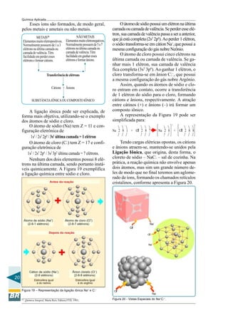 20
Química Aplicada
Esses íons são formados, de modo geral,
pelos metais e ametais ou não metais.
METAIS(3)
Elementosmuitoeletropositivos.
Normalmentepossuemde1a3
elétronsnaúltimacamadaou
camadadevalência.Têm
facilidadeemperderesses
elétronseformarcátions.
Transferência de elétrons
Cátions + Ânions
SUBSTÂNCIAIÔNICAOUCOMPOSTOIÔNICO
NÃOMETAIS
Elementosmuitoeletronegativos.
Normalmentepossuemde5a7
elétronsnaúltimacamadaou
camadadevalência.Têm
facilidadeemganharesses
elétronseformarânions.
A ligação iônica pode ser explicada, de
forma mais objetiva, utilizando-se o exemplo
dos átomos de sódio e cloro.
O átomo de sódio (Na) tem Z = 11 e con-
figuração eletrônica de
1s2
/ 2s2
2p6
/ 3s1
última camada = 1 elétron
O átomo de cloro (Cl) tem Z = 17 e confi-
guração eletrônica de
1s2
/ 2s2
2p6
/ 3s2
3p5
última camada = 7 elétrons.
Nenhum dos dois elementos possui 8 elé-
trons na última camada, sendo portanto instá-
veis quimicamente. A Figura 19 exemplifica
a ligação química entre sódio e cloro.
Figura 19 – Representação da ligação iônica Na+
e Cl–
Oátomodesódiopossuiumelétronnaúltima
camadaoucamadadevalência.Seperderesseelé-
tron,suacamadadevalênciapassaaseraanterior,
quejáestácompleta(2s2
2p6
).Aoperder1elétron,
o sódio transforma-se em cátion Na+
,que possui a
mesma configuração do gás nobre Neônio.
O átomo de cloro possui cinco elétrons na
última camada ou camada de valência. Se ga-
nhar mais 1 elétron, sua camada de valência
fica completa (3s2
3p6
). Ao ganhar 1 elétron, o
cloro transforma-se em ânion Cl–
, que possui
a mesma configuração do gás nobre Argônio.
Assim, quando os átomos de sódio e clo-
ro entram em contato, ocorre a transferência
de 1 elétron do sódio para o cloro, formando
cátions e ânions, respectivamente. A atração
entre cátinos (+) e ânions (–) irá formar um
composto iônico.
A representação da Figura 19 pode ser
simplificada para:
Tendo cargas elétricas opostas, os cátions
e ânions atraem-se, mantendo-se unidos pela
Ligação Iônica, que origina, desta forma, o
cloreto de sódio – NaCl – sal de cozinha. Na
prática, a reação química não envolve apenas
dois átomos, mas sim um grande número de-
les de modo que no final teremos um aglome-
rado de íons, formando os chamados retículos
cristalinos, conforme apresenta a Figura 20.
Figura 20 - Vistas Espaciais do Na+
Cl–
.(3)
Química Integral, Marta Reis, Editora FTD, 1993,
 