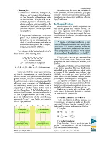 Química Aplicada
21
Observações:
1. O reticulado mostrado, na Figura 20,
não pode ser visto, pois é muito peque-
no. Sua forma foi elaborada por meio
de estudos com Difração de Raio X.
Contudo, é possível observar-se, atra-
vés de uma lupa, os cristais cúbicos do
cloreto de sódio. Esta forma cúbica dos
cristais é função da cristalização inter-
na ser cúbica.
2. É importante lembrar que, na forma-
ção do íon, o átomo irá ganhar ou per-
der elétrons em sua última camada ele-
trônica (camada mais externa) e não no
subnível mais energético. Os exemplos,
a seguir, esclarecem este fato.
Para o átomo de Fe0
a distribuição eletrô-
nica, usando Linus Pauling, fica:
1s2
2s2
2p6
3s2
3p6
4s2
3d6
4s2
– última camada
3d6
– subnível mais energético
ou
K = 2; L = 8; M = 14 e N = 2 – última camada
Como discutido no início desse assunto,
as ligações iônicas ocorrem entre elementos
eletropositivos, que apresentam tendência em
perder elétrons, tais como os metais, e elemen-
tos eletronegativos com tendência em ganhar
elétrons, como os ametais. A Tabela Periódi-
ca (em anexo), mostra que os metais ficam à
esquerda e os ametais ou não-metais ficam à
direita. Das colunas A da Tabela Periódica, o
número de elétrons da última camada coinci-
de com o próprio número da coluna. Assim,
pode-se elaborar uma tabela simplificada,
como a da Figura 21, que facilita a compreen-
são da ligação iônica.
Figura 21 – Ligação Iônica.(2)
Dos elementos da coluna 4A, carbono, si-
lício, germânio, estanho e chumbo, que apre-
sentam 4 elétrons em sua última camada, ape-
nas chumbo e estanho têm tendência a formar
ligações iônicas.
1.5.3 Ligação Covalente
Os elementos não metálicos podem for-
mar ânions, porém não formam cátions. En-
tão, como ligam-se entre si? Eles comparti-
lham elétrons. Uma ligação covalente é o com-
partilhamento de elétrons entre elementos não
metálicos, os ametais.
Aligaçãocovalentecomumbaseia-senum
compartilhamento de um ou mais pares de elé-
trons, entre dois átomos, para que ambos ad-
quiram a estabilidade, sendo que o par de elé-
trons compartilhado é formado por 1 elétron
desemparelhado de cada átomo envolvido(3)
.
É importante observar, que o compartilha-
mento de elétrons é feito sempre aos pares,
porque em um orbital cabem, no máximo, dois
elétrons.
A ligação covalente ocorre, diferentemen-
te da iônica, quando a diferença de eletrone-
gatividade entre os dois átomos não é muito
acentuada. É feita quando, para ganhar a esta-
bilidade, os átomos precisam “ganhar” elé-
trons. Ela ocorre entre ametal e ametal, ametal
e hidrogênio ou hidrogênio e hidrogênio.
As ligações covalentes dão origem às
moléculas, que são unidades distintas, forma-
das por um número determinado de átomos que
estabelecem ligações covalentes entre si.
Pode-se representar a formação de molé-
culas através de fórmulas distintas: a eletrôni-
ca, a estrutural e a molecular.
Fórmula Eletrônica ou de Lewis
Todos os elétrons da última camada são
representados ao redor de cada um dos áto-
mos envolvidos na ligação, colocando lado a
lado os elétrons que serão compartilhados.
Exemplos:
H• o
H ou H : H
H•
Cl ou H•
Clo
o
o
o o
o o
o
o
o
o o
o o
o
Fórmula Estrutural
Esta fórmula evidencia a estrutura da li-
gação. O traço representa cada par de elétrons
que está sendo compartilhado.
(5)
Química Integral, Marta Reis, Editora FTD, 1993,
 