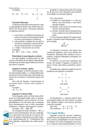 22
Química Aplicada
—
H — C — H
—
C
C
O dipólo é representado pela letra grega
mi, µ que é um vetor chamado vetor momen-
to de dipólo ou momento dipolar.
Um vetor possui:
a) módulo ou intensidade: é o valor nu-
mérico real relacionado a uma deter-
minada unidade;
b) direção: o que existe em comum a uma
série de retas paralelas;
c) sentido: uma das duas orientações pos-
síveis a partir de uma determinada di-
reção.
O vetor momento dipolar µ sempre apon-
ta para o elemento mais eletronegativo, como
por exemplo:
µ
H Clllll
As ligações covalentes são típicas dos
compostos orgânicos, pois estes contêm, ba-
sicamente, elementos não metálicos como o
carbono, oxigênio, hidrogênio, nitrogênio, en-
xofre e outros.
O carbono, nas diversas moléculas que
forma, faz sempre 4 ligações covalentes co-
muns e forma uma figura geométrica tetraé-
drica.
Exemplos de compostos orgânicos de im-
portância com ligações covalentes.
Gás etano
Gás eteno
Exemplos:
H — H; H — Cl ;
Fórmula Molecular
A fórmula molecular mostra apenas o tipo
e a quantidade de átomos que forma uma mo-
lécula. De forma geral, é montada conforme
os seguintes passos:
1. escrevemos os símbolos dos átomos em
ordem crescente de eletronegatividade
(o menos eletronegativo primeiro);
2. cada símbolo é seguido de um índice à
sua direita, indicando o número de áto-
mos de cada elemento na molécula;
3. o índice 1 não precisa ser escrito.
Exemplos:
H2; HCl; CH4; C6H12; H2SO4
Polaridade de uma ligação covalente
Em uma ligação covalente pode ou não
ocorrer a formação de um dipólo, dependendo
da diferença de eletronegatividade dos átomos
que fazem a ligação.
Ligação Covalente Apolar
Nessa ligação, os átomos possuem a mes-
ma eletronegatividade, e o compartilhamento
de elétrons é de tal forma que a densidade ele-
trônica de um átomo é exatamente igual à do
outro.
Este tipo de ligação é denominada de
covalente ideal e ocorre entre ametais e
ametais.
Exemplo:
H2; Cl2; N2.
Ligação Covalente Polar
Nessa ligação, pode ser observada a dife-
rença de eletronegatividade entre os átomos
que compartilham o par de elétrons. O com-
partilhamento é de tal forma que o elemento
mais eletronegativo tem a maior densidade
eletrônica e o menos eletronegativo a menor.
Exemplo: HCl; HBr; HF.
No exemplo do ácido clorídrico – HCl, o
cloro é mais eletronegativo do que o hidrogê-
nio e atrai para mais perto de si o par de elé-
trons da ligação, adquirindo um caráter nega-
tivo, representado por; δ1–
. O hidrogênio fica
mais afastado, adquirindo um caráter positi-
vo, δ1+
.
——
— —
Eventualmente, o carbono poderá fazer
uma ligação tripla com outro átomo, ou ainda
duas ligações duplas com átomos distintos
como por exemplo:
Gás etino H — C — C — H
Gás carbônico O — C — O
1.5.4 Ligação Metálica
Segundo a teoria da “nuvem” eletrônica;
o metal seria um aglomerado de átomos, neu-
tros e cátions, mergulhados em uma “nuvem”
de elétrons livres (em linguagem mais técni-
ca: os elétrons estão deslocalizados). Os elé-
 