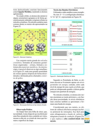 Química Aplicada
23
trons deslocalizados estariam funcionando
como Ligação Metálica, mantendo os átomos
aglomerados.
No estado sólido, os átomos dos metais (e
alguns semimetais) agrupam-se de forma ge-
ometricamente ordenada e originam células ou
retículos cristalinos. Os retículos unitários mais
comuns dentre os metais são apresentados na
Figura 22.
Figura 22 – Retículos Cristalinos.
Um conjunto muito grande de retículos
cristalinos, formados de estruturas geomé-
tricas organizadas – cristais, formam a es-
trutura dos materiais metálicos. Ao micros-
cópio, é possível observar-se algo semelhan-
te à Figura 23, onde uma grande quantidade
de cristais aparece disposta de forma desor-
denada e delineada pelos chamados contor-
no de grãos.
Figura 23 – Microscopia Eletrônica do Aço Carbono Zincado.
Observação Prática
Ao limpar bem uma folha de zinco, que,
na realidade, é uma chapa de aço recoberta por
uma fina camada de zinco, poderão ser vistos,
mesmo a olho nú, os cristais de zinco que for-
mam a superfície da chapa.
Teoria das Bandas Eletrônicas
Utilizandoosódiometálicocomoexemplo:
Na tem Z = 11 e configuração eletrônica:
1s2
2s2
2p6
3s1
, representada na Figura 24.
Figura 24 – Distribuição Eletrônica do Sódio.
Segundo os Postulados de Bohr, os elé-
trons movem-se livremente apenas em níveis
permitidos de energia; contudo, entre cada
nível de energia há uma região proibida, que
pode ser ultrapassada quando o elétron ganha
energia (um quantum de energia).
No retículo cristalino, os átomos dos me-
tais encontram-se muito próximos e, em fun-
ção dessa proximidade, os níveis eletrônicos
mais externos também se aproximam e for-
mam uma banda de energia.
Considerando que nos metais, os elé-
trons de valência têm baixa energia (ou bai-
xo potencial de ionização), fica fácil para
estes ultrapassarem a banda de valência e
atingirem a banda de condução. (Figura 25),
o que explica a alta condutividade dos
metais.
 