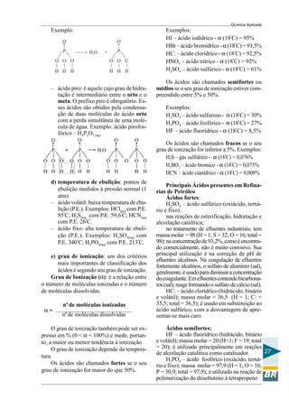 Química Aplicada
27
Exemplo:
– ácido piro: é aquele cujo grau de hidra-
tação é intermediário entre o orto e o
meta. O prefixo piro é obrigatório. Es-
ses ácidos são obtidos pela condensa-
ção de duas moléculas do ácido orto
com a perda simultânea de uma molé-
cula de água. Exemplo: ácido pirofos-
fórico – H4P2O7 (aq)
d) temperatura de ebulição: pontos de
ebulição medidos à pressão normal (1
atm)
– ácido volátil: baixa temperatura de ebu-
lição (P.E.). Exemplos: HCl(aq) com P.E.
85º
C; H2S(aq) com P.E. 59,6º
C; HCN(aq)
com P.E. 26º
C.
– ácido fixo: alta temperatura de ebuli-
ção (P.E.). Exemplos: H2SO4(aq) com
P.E. 340º
C; H3PO4(aq) com P.E. 213º
C.
e) grau de ionização: um dos critérios
mais importantes de classificação dos
ácidos é segundo seu grau de ionização.
Grau de Ionização (α): é a relação entre
o número de moléculas ionizadas e o número
de moléculas dissolvidas.
α =
nºde moléculas ionizadas
nºde moléculas dissolvidas
O grau de ionização também pode ser ex-
presso em % (0 < α < 100%) e mede, portan-
to, a maior ou menor tendência à ionização.
O grau de ionização depende da tempera-
tura.
Os ácidos são chamados fortes se o seu
grau de ionização for maior do que 50%.
Exemplos:
HI – ácido iodídrico - α (18º
C) = 95%
HBr – ácido bromídrico - α (18º
C) = 93,5%
HCl – ácido clorídrico - α (18º
C) = 92,5%
HNO3 - ácido nítrico - α (18º
C) = 92%
H2SO4 – ácido sulfúrico - α (18º
C) = 61%
Os ácidos são chamados semifortes ou
médios se o seu grau de ionização estiver com-
preendido entre 5% e 50%.
Exemplos:
H2SO3 – ácido sulfuroso - α (18º
C) = 30%
H3PO4 – ácido fosfórico - α (18º
C) = 27%
HF – ácido fluorídrico - α (18º
C) = 8,5%
Os ácidos são chamados fracos se o seu
grau de ionização for inferior a 5%. Exemplos:
H2S – gás sulfídrico - α (18º
C) = 0,076%
H3BO3 – ácido bromico - α (18º
C) = 0,075%
HCN – ácido cianídrico - α (18º
C) = 0,008%
Principais Ácidos presentes em Refina-
rias de Petróleo
Ácidos fortes:
H2SO4 – ácido sulfúrico (oxiácido, terná-
rio e fixo).
nas reações de esterificação, hidratação e
alcoilação catalítica;
no tratamento de efluentes industriais; tem
massa molar = 98 (H = 1; S = 32; O = 16; total =
98);naconcentraçãode93,2%,comoéencontra-
do comercialmente, não é muito corrosivo. Sua
principal utilização é na correção de pH de
efluentes alcalinos. Na coagulação de efluentes
fortemente alcalinos, o sulfato de alumínio (sal),
geralmente,éusadoparadiminuiraconcentração
docoagulante.Emefluentescontendobicarbona-
tos (sal), reage formando o sulfato de cálcio (sal).
HCl – ácido clorídrico (hidrácido, binário
e volátil); massa molar = 36,5 (H = 1; Cl =
35,5; total = 36,5); é usado em substituição ao
ácido sulfúrico, com a desvantagem de apre-
sentar-se mais caro.
Ácidos semifortes:
HF – ácido fluorídrico (hidrácido, binário
e volátil); massa molar = 20 (H=1; F = 19; total
= 20); é utilizado principalmente em reações
de alcoilação catalítica como catalisador.
H3PO4 – ácido fosfórico (oxiácido, terná-
rio e fixo); massa molar = 97,9 (H = 1; O = 16;
P = 30,9; total = 97,9); é utilizado na reação de
polimerização do diisobuteno à tetrapropeno
 