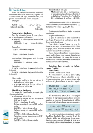 28
Química Aplicada
1.6.2 Conceito de Bases
Bases são compostos de caráter predomi-
nantemente iônico ou molecular, capazes de
se dissociarem, em água, liberando íons, dos
quais o único ânion é o hidróxido (OH1-
).
Exemplo:
NaOH + H2O Na1+
(aq) + OH1–
(aq)
Hidróxido de sódio íon
hidróxido
Nomenclatura das Bases
Para dar nomes às bases, deve-se obser-
var os seguintes procedimentos:
a) quando o cátion possui uma única
valência
hidróxido + de + nome do cátion
Exemplos:
AgOH – hidróxido de prata
NaOH – hidróxido de sódio
b) quando o cátion possui mais de uma
valência
hidróxido + nome do cátion
Exemplos:
Fe(OH)2 – hidróxido ferroso ou hidróxido
de ferro II
Fe(OH)3 – hidróxido férrico ou hidróxido
de ferro III
Observação:
– a menor valência de um cátion é
indicada pelo sufixo oso;
– a maior valência de um cátion é
indicada pelo sufixo ico.
Classificação das Bases
As bases são classificadas segundo três
critérios principais:
a) número de hidróxidos
monobase: possui apenas um grupo
OH1-
na fórmula:
NaOH – hidróxido de sódio
Dibase: possui dois grupos OH1-
na fór-
mula:
Ca(OH)2 – hidróxido de cálcio
Tribase: possui três grupos OH1-
na fór-
mula:
Al(OH)3 – hidróxido de alumínio
Tetrabase: possui quatro grupos OH1-
na fórmula:
Sn(OH)4 – hidróxido de estanho
b) solubilidade em água
Muito solúveis: são os hidróxidos de-
rivados dos metais alcalinos (família 1
A da Tabela Periódica – Li, Na, K, Cs,
Rb e o hidróxido de amônio – NH4OH).
Parcialmente solúveis: são as bases deri-
vadas dos metais alcalinos terrosos (família 2A
da Tabela Periódica: Mg, Ca, Sr, Ba).
Praticamente insolúveis: todos os outros
hidróxidos.
c) grau de ionização
O grau de ionização de uma base mede a
sua força. O conceito é análogo ao grau de
dissociação dos ácidos.
Bases fortes: bases iônicas e o grau de
dissociação chega a praticamente 100%. Nes-
se grupo, estão incluídas as bases dos metais
alcalinos e dos alcalinos terrosos.
Bases fracas: são as bases predominante-
mente moleculares, cujo grau de dissociação,
em geral, é inferior a 5%. Nesse, incluem-se o
hidróxido de alumínio, hidróxido de amônio e
hidróxidos dos demais metais.
Principais Bases presentes em Refina-
rias de Petróleo
Bases fortes:
NaOH – hidróxido de sódio
No tratamento MEROX para GLP,
NAFTA, querosene e diesel e, também na pré-
lavagem cáustica para a remoção do gás
sulfídrico (H2S), conforme as reações a seguir:
2 NaOH + H2S Na2S + 2 H2O
RSH + NaOH RSNa + H2O
NaOH + R — COOH R — COONa + H2O
No tratamento BENDER – oxidação
catalítica de mercaptanas a dissulfetos, em meio
alcalino, na presença de catalisador de sulfeto
de chumbo (PbS), conforme reações seguintes:
2 RSH + 1/2O2
PbS
RSSR + H2O
2 RSH + S + NaOH
PbS
RSSR + Na2S + H2O
No processo de tratamento de água – acerto
do pH de floculação. Para correção de pH de
efluentes ácidos são utilizadas, de forma geral,
duas importantes bases, o hidróxido de sódio ou o
hidróxidodecálcio,ambasbasesfortes.Asreações
 