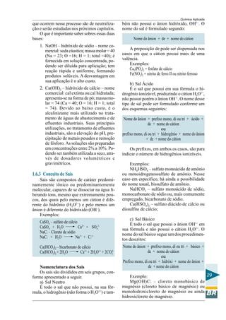 Química Aplicada
29
que ocorrem nesse processo são de neutraliza-
ção e serão estudadas nos próximos capítulos.
O que é importante saber sobres essas duas
bases:
1. NaOH – hidróxido de sódio – nome co-
mercial:sodacáustica;massamolar=40
(Na = 23; O =16; H = 1; total =40); é
fornecida em solução concentrada, po-
dendo ser diluída para aplicação; tem
reação rápida e uniforme, formando
produtos solúveis. A desvantagem em
sua aplicação é o alto custo.
2. Ca(OH)2 – hidróxido de cálcio – nome
comercial: cal extinta ou cal hidratada;
apresenta-se na forma de pó; massa mo-
lar = 74 (Ca = 40; O = 16; H = 1; total
= 74). Devido ao baixo custo, é o
alcalinizante mais utilizado no trata-
mento de águas de abastecimento e de
efluentes industriais. Suas principais
utilizações, no tratamento de efluentes
industriais, são a elevação do pH, pre-
cipitação de metais pesados e remoção
de fósforo. As soluções são preparadas
em concentrações entre 2% a 10%. Po-
dendo ser também utilizada a seco, atra-
vés de dosadores volumétricos e
gravimétricos.
1.6.3 Conceito de Sais
Sais são compostos de caráter predomi-
nantemente iônico ou predominantemente
molecular, capazes de se dissociar na água li-
berando íons, mesmo que extremamente pou-
cos, dos quais pelo menos um cátion é dife-
rente do hidrônio (H3O1+
) e pelo menos um
ânion é diferente do hidróxido (OH–
).
Exemplos:
CaSO4 – sulfato de cálcio
CaSO4 + H2O Ca2+
+ SO4
2-
NaCl – Cloreto de sódio
NaCl + H2O Na1+
+ Cl1–
Ca(HCO3)2 – bicarbonato de cálcio
Ca(HCO3)2 + 2H2O Ca2+
+ 2H3O1+
+ 2CO3
2–
Nomenclatura dos Sais
Os sais são divididos em seis grupos, con-
forme apresentado a seguir.
a) Sal Neutro
É todo o sal que não possui, na sua fór-
mula, o hidrogênio (não forma o H3O1+
) e tam-
bém não possui o ânion hidróxido, OH1–
. O
nome do sal é formulado segundo:
Nome do ânion + de + nome do cátion
A preposição de pode ser dispensada nos
casos em que o cátion possui mais de uma
valência.
Exemplos:
Ca3(PO4)2 = fosfato de cálcio
Fe(NO2)2 = nitrito de ferro II ou nitrito ferroso
b) Sal Ácido
É o sal que possui em sua fórmula o hi-
drogênio ionizável, produzindo o cátion H3O1+
,
não possui porém o ânion OH1-
. O nome desse
tipo de sal pode ser formulado conforme um
dos esquemas seguintes:
Nome do ânion + prefixo mono, di ou tri + ácido +
de + nome do cátion
ou
prefixo mono, di ou tri + hidrogênio + nome do ânion
+ de + nome do cátion
Os prefixos, em ambos os casos, são para
indicar o número de hidrogênios ionizáveis.
Exemplos:
NH4HSO4 – sulfato monoácido de amônio
ou monoidrogenossulfato de amônio. Nesse
caso em específico, há ainda a possibilidade
do nome usual, bissulfato de amônio.
NaHCO3 – sulfato monoácido de sódio,
monocarbonato de sódio ou, mais comumente
empregado, bicarbonato de sódio.
Ca(HSO4)2 – sulfato diácido de cálcio ou
dissulfito de cálcio;
c) Sal Básico
É todo o sal que possui o ânion OH1–
em
sua fórmula e não possui o cátion H3O1+
. O
nome do sal básico segue um dos procedimen-
tos descritos:
Nome do ânion + prefixo mono, di ou tri + básico +
de + nome do cátion
ou
Prefixo mono, di ou tri + hidróxi + nome do ânion +
de + nome do cátion
Exemplo:
Mg(OH)Cl – cloreto monobásico de
magnésio (cloreto básico de magnésio) ou
monohidroxicloreto de magnésio ou ainda
hidroxicloreto de magnésio.
 