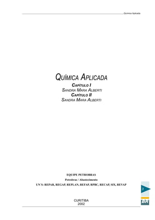 Química Aplicada
3
CURITIBA
2002
QUÍMICA APLICADA
CAPÍTULO I
SANDRA MARA ALBERTI
CAPÍTULO II
SANDRA MARA ALBERTI
EQUIPE PETROBRAS
Petrobras / Abastecimento
UN´S: REPAR, REGAP, REPLAN, REFAP, RPBC, RECAP, SIX, REVAP
 