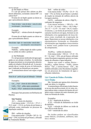 30
Química Aplicada
d) Sal Duplo ou Misto
É o sal que possui dois cátions ou dois
ânions diferentes, excluindo o ânion OH1–
e o
cátion H3O1+
.
O nome do sal duplo quanto ao ânion se-
gue o procedimento abaixo.
Nome do ânion + nome do ânion + nome do cátion
maiseletronegativo menoseletronegativo.
Exemplo:
Mg(NO3)Cl – nitrato-cloreto de magnésio
O nome do sal duplo quanto ao cátion se-
gue o procedimento abaixo.
Nomedoânion+duplo+de+nomedocátion+nomedocátion
mais eletropositivo menos eletropositivo
Exemplo:
NaKSO4 – sulfato duplo de sódio e potás-
sio ou sulfato de sódio e potássio
e) Sal Hidratado
É o sal que possui moléculas de água agre-
gadas ao seu arranjo cristalino. As moléculas
de água encontram-se em proporções determi-
nadas em relação à fórmula do sal. A essa pro-
porção dá-se o nome de grau de hidratação,
que é indicado na fórmula por um ponto.
A nomenclatura desses sais segue a regra
geral:
Nome do sal + prefixo do grau de hidratação + hidratado
Exemplos:
CaCl2 . 2 H2O – cloreto de cálcio diidratado;
CuSO4 . 5 H2O – sulfato cúprico pentaidratado;
Na2B4O7 .10H2O–tetraboratodesódiodecaidratado.
Principais Sais presentes em Refinarias de
Petróleo
Sais Neutros
AlCl3 – cloreto de alumínio:
Com massa molar = 133,5 (Al = 27; Cl =
35,5; total = 133,5); na forma de pó branco e
utilizado como catalisador no processo de
alquilação catalítica.
PbS – sulfeto de chumbo:
Com massa molar = 239 (Pb = 207; S = 32;
total = 239); na forma de pó branco, utilizado
no Tratamento Bender.
NaS – sulfeto de sódio:
Com massa molar = 55 (Na = 23; S = 32;
total = 55); na forma de pó branco e produto
de reação na remoção de sulfetos através da
Lavagem cáustica.
CaCO3 – carbonato de cálcio e MgCO3 –
carbonato de magnésio:
Com massa molares = 100 (Ca = 40;
C = 12; O = 16; total = 100) e = 84,3 (Mg =
24,3; C = 12; O = 16; total = 84,3); respec-
tivamente, e, na forma de pó branco, prati-
camente insolúveis em água, formam-se em
tubulações e/ou equipamento de troca tér-
mica como resultado da evaporação da
água. Depositam-se nessas tubulações e/ou
equipamentos formando as chamadas
incrustrações que impedem a troca térmica
e, muitas vezes, podem levar a processos
de entupimento.
Al2(SO4)3 – sulfato de alumínio:
Com massa molar = 342 (Al = 27; S = 32;
O = 16; total = 342), um pó branco utilizado
como floculante/coagulante químico no trata-
mento de efluentes e água industrial.
Outros sais como o sulfato férrico –
Fe2(SO4)3, sulfato ferroso – FeSO4, cloreto
férrico – FeCl3 e cloreto ferroso – FeCl2, são
também utilizados como floculantes/coagulan-
tes em processos de tratamento de água e
efluentes industriais.
1.6.4 Conceito de Óxidos e Peróxidos
1.6.4.1 Óxidos
São formados por apenas dois elementos
onde um deles é o oxigênio.
A nomenclatura oficial para óxidos baseia-
se no uso dos prefixos mono, di, tri, tetra, etc.,
para indicar tanto o número de átomos de oxi-
gênio como o número do outro elemento, pre-
sente na fórmula do óxido.
Exemplos:
Cl2O7 = heptóxido de dicloro;
Al2O3 = trióxido de dialumínio ou óxido
de alumínio
Fe2O3 = trióxido de diferro ou óxido de
ferro III ou óxido férrico
CaO = monóxido de cálcio
Os óxidos podem ser classificados
como iônicos, covalentes, anfóteros, neu-
tros e mistos.
 