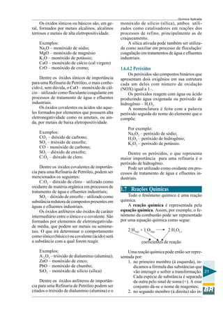Química Aplicada
31
Os óxidos iônicos ou básicos são, em ge-
ral, formados por metais alcalinos, alcalinos
terrosos e metais de alta eletropositividade.
Exemplos:
Na2O – monóxido de sódio;
MgO – monóxido de magnésio
K2O – monóxido de potássio;
CaO – monóxido de cálcio (cal virgem)
CrO – monóxido de cromo;
Dentre os óxidos iônicos de importância
para uma Refinaria de Petróleo, o mais conhe-
cido é, sem dúvida, o CaO – monóxido de cál-
cio – utilizado como floculante/coagulante em
processos de tratamento de água e efluentes
industriais.
Os óxidos covalentes ou ácidos são aque-
les formados por elementos que possuem alta
eletronegatividade como os ametais, ou ain-
da, por metais de baixa eletropositividade.
Exemplos:
CO2 – dióxido de carbono;
SO3 – trióxido de enxofre;
CO – monóxido de carbono;
SO2 – dióxido de enxofre;
ClO2 – dióxido de cloro.
Dentre os óxidos covalentes de importân-
cia para uma Refinaria de Petróleo, podem ser
mencionados os seguintes:
ClO2 – dióxido de cloro – utilizado como
oxidante de matéria orgânica em processos de
tratamento de água e efluentes industriais;
SO2 – dióxido de enxofre – utilizado como
substância redutora de compostos presentes em
águas e efluentes industriais.
Os óxidos anfóteros são óxidos de caráter
intermediário entre o iônico e o covalente. São
formados por elementos de eletronegativida-
de média, que podem ser metais ou semime-
tais. O que irá determinar o comportamento
como iônico (básico) ou covalente (ácido) será
a substância com a qual forem reagir.
Exemplos:
Al2O3 – trióxido de dialumínio (alumina);
ZnO – monóxido de zinco;
PbO – monóxido de chumbo;
SiO2 – monóxido de silício (sílica)
Dentre os óxidos anfóteros de importân-
cia para uma Refinaria de Petróleo podem ser
citados o trióxido de dialumínio (alumina) e o
monóxido de silício (sílica), ambos utili-
zados como catalisadores em reações dos
processos de refino, principalmente as de
craqueamento.
A sílica ativada pode também ser utiliza-
da como auxiliar em processo de floculação/
coagulação em tratamentos de água e efluentes
industriais.
1.6.4.2 Peróxidos
Os peróxidos são compostos binários que
apresentam dois oxigênios em sua estrutura
cada um deles com número de oxidação
(NOX) igual a 1–.
Os peróxidos reagem com água ou ácido
produzindo água oxigenada ou peróxido de
hidrogênio – H2O2.
A nomenclatura é feita com a palavra
peróxido seguida do nome do elemento que o
compõe.
Por exemplo:
Na2O2 – peróxido de sódio;
H2O2 – peróxido de hidrogênio;
K2O2 – peróxido de potássio.
Dentre os peróxidos, o que representa
maior importância para uma refinaria é o
peróxido de hidrogênio.
Pode ser utilizado como oxidante em pro-
cessos de tratamento de água e efluentes in-
dustriais.
1.7 Reações Químicas
Todo o fenômeno químico é uma reação
química.
A reação química é representada pela
equação química. Assim, por exemplo, o fe-
nômeno da combustão pode ser representado
por uma equação química como segue:
2 H2(g) + 1 O2(g) 2 H2O(l)
coeficientes de reação
Uma reação química pode então ser repre-
sentada por:
1. no primeiro membro (à esquerda), in-
dicamos a fórmula das substâncias que
vão interagir e sofrer a transformação.
Cada espécie de substância é separada
da outra pelo sinal de soma (+). A esse
conjunto dá-se o nome de reagentes;
2. no segundo membro (à direita) são in-
 