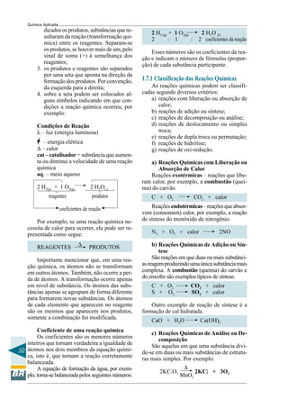 32
Química Aplicada
2 H2 (g) + 1 O2(g) 2 H2O (l)
2 : 1 : 2 coeficientes da reação
Esses números são os coeficientes da rea-
ção e indicam o número de fórmulas (propor-
ção) de cada substância participante.
1.7.1 Classificação das Reações Químicas
As reações químicas podem ser classifi-
cadas segundo diversos critérios:
a) reações com liberação ou absorção de
calor;
b) reações de adição ou síntese;
c) reações de decomposição ou análise;
d) reações de deslocamento ou simples
troca;
e) reações de dupla troca ou permutação;
f) reações de hidrólise;
g) reações de oxi-redução.
a) Reações Químicas com Liberação ou
Absorção de Calor
Reações exotérmicas – reações que libe-
ram calor, por exemplo, a combustão (quei-
ma) do carvão.
C + O2 CO2 + calor
Reaçõesendotérmicas–reaçõesqueabsor-
vem (consomem) calor, por exemplo, a reação
de síntese do monóxido de nitrogênio.
N2 + O2 + calor 2NO
b) Reações Químicas de Adição ou Sín-
tese
São reações em que duas ou mais substânci-
asreagemproduzindoumaúnicasubstânciamais
complexa. A combustão (queima) do carvão e
do enxofre são exemplos típicos de síntese.
C + O2 CO2 + calor
S + O2 SO2 + calor
Outro exemplo de reação de síntese é a
formação de cal hidratada.
CaO + H2O Ca(OH)2
c) Reações Químicas de Análise ou De-
composição
São aquelas em que uma substância divi-
de-se em duas ou mais substâncias de estrutu-
ras mais simples. Por exemplo:
2KClO3
∆
2KClllll + 3O2
MnO2
dicados os produtos, substâncias que re-
sultaram da reação (transformação quí-
mica) entre os reagentes. Separam-se
os produtos, se houver mais de um, pelo
sinal de soma (+) à semelhança dos
reagentes;
3. os produtos e reagentes são separados
por uma seta que aponta na direção da
formação dos produtos. Por convenção,
da esquerda para a direita;
4. sobre a seta podem ser colocados al-
guns símbolos indicando em que con-
dições a reação química ocorreu, por
exemplo:
Condições de Reação
λ – luz (energia luminosa)
– energia elétrica
∆ – calor
cat – catalisador = substância que aumen-
ta ou diminui a velocidade de uma reação
química
aq. – meio aquoso
2 H2(g) + 1 O2(g) 2 H2O(l)
reagentes produtos
coeficientes de reação
Por exemplo, se uma reação química ne-
cessita de calor para ocorrer, ela pode ser re-
presentada como segue:
REAGENTES ∆ PRODUTOS
Importante mencionar que, em uma rea-
ção química, os átomos não se transformam
em outros átomos. Também, não ocorre a per-
da de átomos. A transformação ocorre apenas
em nível de substância. Os átomos das subs-
tâncias apenas se agrupam de forma diferente
para formarem novas substâncias. Os átomos
de cada elemento que aparecem no reagente
são os mesmos que aparecem nos produtos,
somente a combinação foi modificada.
Coeficiente de uma reação química
Os coeficientes são os menores números
inteiros que tornam verdadeira a igualdade de
átomos nos dois membros da equação quími-
ca, isto é, que tornam a reação corretamente
balanceada.
A equação de formação da água, por exem-
plo, torna-se balanceada pelos seguintes números:
 