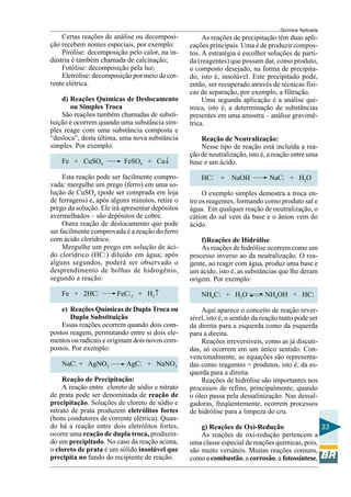Química Aplicada
33
Certas reações de análise ou decomposi-
ção recebem nomes especiais, por exemplo:
Pirólise: decomposição pelo calor, na in-
dústria é também chamada de calcinação;
Fotólise: decomposição pela luz;
Eletrólise: decomposição por meio de cor-
rente elétrica.
d) Reações Químicas de Deslocamento
ou Simples Troca
São reações também chamadas de substi-
tuição e ocorrem quando uma substância sim-
ples reage com uma substância composta e
“desloca”, desta última, uma nova substância
simples. Por exemplo:
Fe + CuSO4 FeSO4 + Cu↓
Esta reação pode ser facilmente compro-
vada: mergulhe um prego (ferro) em uma so-
lução de CuSO4 (pode ser comprada em loja
de ferragens) e, após alguns minutos, retire o
prego da solução. Ele irá apresentar depósitos
avermelhados – são depósitos de cobre.
Outra reação de deslocamento que pode
ser facilmente comprovada é a reação do ferro
com ácido clorídrico.
Mergulhe um prego em solução de áci-
do clorídrico (HCl) diluído em água; após
alguns segundos, poderá ser observado o
desprendimento de bolhas de hidrogênio,
segundo a reação:
Fe + 2HCl FeCl2 + H2↑
e) Reações Químicas de Dupla Troca ou
Dupla Substituição
Essas reações ocorrem quando dois com-
postos reagem, permutando entre si dois ele-
mentos ou radicais e originam dois novos com-
postos. Por exemplo:
NaCl + AgNO3 AgCl + NaNO3
Reação de Precipitação:
A reação entre cloreto de sódio e nitrato
de prata pode ser denominada de reação de
precipitação. Soluções de cloreto de sódio e
nitrato de prata produzem eletrólitos fortes
(bons condutores de corrente elétrica). Quan-
do há a reação entre dois eletrólitos fortes,
ocorre uma reação de dupla troca, produzin-
do um precipitado. No caso da reação acima,
o cloreto de prata é um sólido insolúvel que
precipita no fundo do recipiente de reação.
As reações de precipitação têm duas apli-
cações principais. Uma é de produzir compos-
tos. A estratégia é escolher soluções de parti-
da (reagentes) que possam dar, como produto,
o composto desejado, na forma de precipita-
do, isto é, insolúvel. Este precipitado pode,
então, ser recuperado através de técnicas físi-
cas de separação, por exemplo, a filtração.
Uma segunda aplicação é a análise quí-
mica, isto é, a determinação de substâncias
presentes em uma amostra – análise gravimé-
trica.
Reação de Neutralização:
Nesse tipo de reação está incluída a rea-
ção de neutralização, isto é, a reação entre uma
base e um ácido.
HCl + NaOH NaCl + H2O
O exemplo simples demostra a troca en-
tre os reagentes, formando como produto sal e
água. Em qualquer reação de neutralização, o
cátion do sal vem da base e o ânion vem do
ácido.
f)Reações de Hidrólise
As reações de hidrólise ocorrem como um
processo inverso ao da neutralização. O rea-
gente, ao reagir com água, produz uma base e
um ácido, isto é, as substâncias que lhe deram
origem. Por exemplo:
NH4Cl + H2O NH4OH + HCl
Aqui aparece o conceito de reação rever-
sível, isto é, o sentido da reação tanto pode ser
da direita para a esquerda como da esquerda
para a direita.
Reações irreversíveis, como as já discuti-
das, só ocorrem em um único sentido. Con-
vencionalmente, as equações são representa-
das como reagentes = produtos, isto é, da es-
querda para a direita.
Reações de hidrólise são importantes nos
processos de refino, principalmente, quando
o óleo passa pela dessalinização. Nas dessal-
gadoras, freqüentemente, ocorrem processos
de hidrólise para a limpeza do cru.
g) Reações de Oxi-Redução
As reações de oxi-redução pertencem a
uma classe especial de reações químicas, pois,
são muito versáteis. Muitas reações comuns,
como a combustão, a corrosão, a fotossíntese,
 