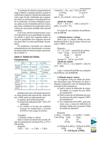 Química Aplicada
35
A resolução de cálculos estequiométricos
exige conhecer a equação química, ajustar os
coeficientes e aplicar o cálculo das proporções,
como regra de três, lembrando que a propor-
ção entre os coeficientes é uma proporção en-
tre as moléculas. Se forem substâncias gaso-
sas, aplica-se a lei volumétrica de Gay-Lussac,
que relata a influência da temperatura sobre o
volume de uma massa mantida sobre pressão
constante.
Com estes cálculos proporcionais é pos-
sível determinar-se as quantidades de produ-
tos obtidos a partir dos reagentes dados ou
então as quantidades dos reagentes necessá-
rios para obter-se certas quantidades de pro-
dutos.
Os problemas vinculados aos cálculos
estequiométricos são, basicamente, os retrata-
dos pela reação de síntese da água, apresenta-
da na Tabela 11.
Tabela 11. Modelos de Cálculos
Estequiométricos
2H2(g) + 02(g) 2H2O(g)
Proporção
2moléculas 1molécula 1molécula
molecular
2 x 6,02 x 1023
6,02 x 1023
2x6,02x1023
moléculas moléculas moléculas
Proporção
2mols 1mol 2mols
molar
Proporção
2 x 2 g 1 x 32 g 2 x 18 g
ponderal
Proporção
2 x 22,4 L 22,4L 2 x 22,4 Lvolumétrica
(CNTP)
1 mol de H2S = 34 g que é = 22,4 L nas CNTP
2 x (34) Kg 2 x (22,4) m3
4,6 Kg X
então X = 4,6 x (44,8)/68 = 3,03 m3
nas CNTP
cálculo do volume
PV/T = P1V1/T1 = (760 x 3,03)/273 =
(690 x V)/ (273 + 27)
O volume V, nas condições do problema,
será de 3,67 m3
2. Relação massa x volume
Qual o gás e o volume, obtidos na com-
bustão parcial de 1 Kg de coque, feita em um
reator a 400ºC e 20 atm?
Resposta:
2 C + O2 2 CO = monóxido de carbono
1 mol = 12 Kg = 22,4 m3
(CNTP)
24 Kg = 44,8 m3
1 Kg = X
de onde X = 1,86 m3
nas CNTP
cálculo do volume
PV/T = P1V1/T1 = (1x1,86)/273 = (20xV)/
(273 + 400)
Logo o volume (V) de CO- nas condições
do problema, será de 0,23 m3
.
2. Relação massa x massa
Ao reagirem 10 Kg de sulfato de alumí-
nio (floculante para tratamento de água e
efluentes industriais) com cal hidratada para
correção de pH, pergunta-se:
a) Qual a massa de hidróxido de alumí-
nio obtida, se a reação for com 100%
de rendimento?
b) Qual a massa de cal hidratada necessá-
ria, para que não sobre reagente (100%
de rendimento)?
c) Se o rendimento for de 80%, qual será,
nesse caso, a massa de hidróxido de
alumínio, obtida com os mesmos 10 Kg
de sulfato de alumínio?
Resposta:
Al2(SO4)3 + 3 Ca(OH)2 2 Al(OH)3 + 3 CaSO4
1 mol 342 Kg 74 Kg 78 Kg
X3 X2
222 Kg 156 Kg
a) 342 Kg de Al2(SO4)3 156 Kg de Al(OH)3
10 Kg X Kg
X = 4,56 Kg de Alllll(OH)3
Qualquer que seja a solicitação do proces-
so, basta montar uma regra de três. Desta for-
ma, o MOL pode ser representado por:
a) gramas, pela molécula grama;
b) númerodemoléculas(1mol=6,02x1023
moléculas);
c) em volume, se for gás, nas condições
normais de temperatura e pressão
(CNTP) (1 mol ocupa 22,4 litros)
Exemplos:
1. Relação volume x volume
Qual o volume de dióxido de enxofre ob-
tido na combustão de 4,6 Kg de H2S, a 27ºC e
690 mmHg,
Resposta:
2 H2S + 3O2 2 SO2 + 2 H2O
 