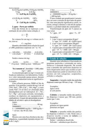 36
Química Aplicada
C = m
V
C =
mdo soluto
=
m do soluto
=
m do soluto
m da solução d.V (litro) m solucão (kg)
C =
mg soluto
=
mg soluto
=
1 parte
= ppm
106
mg solucão 1000000 mg solucão 1000000 partes
b) 222 Kg de Ca(OH)2 156 Kg de Al(OH)3
Y Kg 4,56 Kg
Y = 6,49 Kg de Ca(OH)2
c) 4,56 Kg de Al(OH)3 100%
Z 80%,
Z = 3,65 Kg de Alllll(OH)3
3. ppm – Parte por milhão
Uma das formas de se expressar a con-
centração de um soluto numa solução, é:
Se a massa for em mg e o volume em li-
tro, tem-se:
C = mg/litro
Quando a densidade desta solução for igual
a 1,000, poderemos expressar: (m = d . V)
Sendo a massa em mg:
“Se e somente se”, densidade = 1.000; então:
mg/1 = ppm
A concentração ppm ou mg/1 é muito uti-
lizada em indústrias e em laboratórios. Embo-
ra o valor mensurado pareça pouco, durante
os processos industriais torna-se significativo.
Exemplo:
Uma refinaria processa 20000 m3
/dia de
petróleo. Este petróleo contém 80 mg/1 de sal
(70% NaCl; 20% CaCl2; 10% MgCl2) como
sendo NaCl. O sal deve ser eliminado pelas
dessalgadoras por ser indesejável. (Cl–
; Na+
;
Ca++
; Mg++
; provocam corrosão, incrustação,
resíduos ou depósitos em equipamentos e
catalisadores).Aseguirsãoapresentadasasquan-
tidades de sal antes e após as dessalgadoras.
Antes:
1 litro ..........................................80 mg
20000000 L ................................... x
x = 1600000000 mg/dia = 1600 kg/dia =
= 1,6 ton./ dia 48 ton./mês
Após:
Mesmo com uma boa eficiência das des-
salgadoras, a quantidade injetada está por vol-
ta de 1 mg/L.
1 litro ............................... 1 mg
20000000 L ..................... x
x = 20000000 mg/dia = 20 kg/dia =
= 600 kg/mês
É bem verdade que grande parte é arrasta-
da e sai com a corrente de derivados do petró-
leo, mas uma parcela significativa corrói, in-
crusta, estraga e diminui a vida útil de equipa-
mentos e a produtividade dos catalisadores.
Transformação de ppm em % (peso) ou
vice versa:
% = ppm . 10–4
ppm = % . 104
Exemplos:
1. A que % (peso) correspondem 40 ppm?
% = ppm . 10–4
= 0,0001 . 40 = 0,004% (peso)
2. A que % (peso) correspondem 200 ppm?
% = ppm . 10–4
= 0,0001 . 200 = 0,02% (peso)
3. A quantos ppm correspondem 0,05% (peso)?
ppm = 104
. % = 10000 . 0,05 = 500 ppm
4. A quantos ppm correspondem 0,01 % (peso)?
ppm = 104
. % = 10000 . 0,01 = 100 ppm
1.9 Estudo de soluções
Quando uma substância é fracionada em
pequenas partículas e misturada em outra,
forma-se a chamada dispersão. De acordo
com o tamanho das partículas dispersas no
meio dispersante (meio que recebeu as par-
tículas dispersas), pode-se classificar as dis-
persões em três categorias: suspensões,
colóides e soluções.
Suspensões: o tamanho médio das partículas
dispersasémaiorque100mm (1mµ =106
mm).
Exemplos:
água e areia
ar com poeira
Colóides: o tamanho médio das partícu-
las dispersas é menor que 100 mm, porém
maior que 1 mm.
Exemplos:
gelatina em água quente
proteínas em água
Soluções: o tamanho médio das partícu-
las dispersas é inferior a 1 mm. Neste caso, o
disperso recebe o nome de soluto e o
dispersante de solvente.
Soluto = substância dissolvida;
Solvente = substância que dissolve.
 