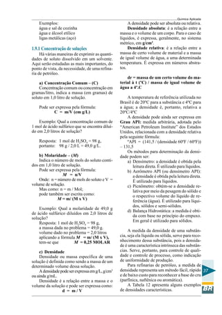 Química Aplicada
37
Exemplos:
água e sal de cozinha
água e álcool etílico
ligas metálicas (aço)
1.9.1 Concentração de soluções
Há várias maneiras de exprimir as quanti-
dades de soluto dissolvido em um solvente.
Aqui serão estudadas as mais importantes, do
ponto de vista, da necessidade, de uma refina-
ria de petróleo.
a) Concentração Comum – (C)
Concentração comum ou concentração em
gramas/litro, indica a massa (em gramas) de
soluto em 1,0 litro de solução.
Pode ser expressa pela fórmula:
C = m/V (em g/L)
Exemplo: Qual a concentração comum de
1 mol de ácido sulfúrico que se encontra diluí-
do em 2,0 litros de solução?
Resposta: 1 mol de H2SO4 = 98 g,
portanto: 98 g / 2,0 L = 49,0 g/L.
b) Molaridade – (M)
Indica o número de mols do soluto conti-
dos em 1,0 litro de solução.
Pode ser expressa pela fórmula:
M = n/V
Onde: n = número de mols do soluto e V =
volume de solução.
Mas como: n = m / Mol;
pode também ser escrita como:
M = m/ (M x V)
Exemplo: Qual a molaridade de 49,0 g
de ácido sulfúrico diluídos em 2,0 litros de
solução?
Resposta: 1 mol de H2SO4 = 98 g,
a massa dada no problema = 49,0 g.
volume dado no problema = 2,0 litros
aplicando a fórmula M = m/ (M x V),
tem-se que M = 0,25 MOLAR
c) Densidade
Densidade ou massa específica de uma
solução é definida como sendo a massa de um
determinado volume dessa solução.
Adensidadepodeserexpressaemg/L,g/cm3
ou ainda g/mL.
Densidade é a relação entre a massa e o
volume da solução e pode ser expressa como:
d = m / V
A densidade pode ser absoluta ou relativa.
Densidade absoluta: é a relação entre a
massa e o volume de um corpo. Para o caso de
líquidos, é expressa, geralmente, no sistema
métrico, em g/cm3
.
Densidade relativa: é a relação entre a
massa de certo volume de material e a massa
de igual volume de água, a uma determinada
temperatura. É expressa em números abstra-
tos.
dr = massa de um certo volume do ma-
terial à t (ºC) / massa de igual volume de
água a 4º.C
A temperatura de referência utilizada no
Brasil é de 20ºC para a substância e 4ºC para
a água; a densidade é, portanto, relativa a
20ºC/4ºC
A densidade pode ainda ser expressa em
Grau API: medida arbitrária, adotada pelo
“American Petroleum Institute” dos Estados
Unidos, relacionada com a densidade relativa
pela seguinte fórmula:
ºAPI = (141,5 / (densidade 60ºF / 60ºF))
– 131,5
Os métodos para determinação da densi-
dade podem ser:
a) Densímetro: a densidade é obtida pela
leitura direta. É utilizado para líquidos.
b) Aerômetro API (ou densímetro API):
a densidade é obtida pela leitura direta.
É utilizado para líquidos.
c) Picnômetro: obtém-se a densidade re-
lativa por meio da pesagem do sólido e
o respectivo volume do líquido de re-
ferência (água). É utilizado para líqui-
dos, sólidos e semi-sólidos.
d) Balança Hidrostática: a medida é obti-
da com base no princípio do empuxo.
Em geral é utilizado para sólidos.
A medida da densidade de uma substân-
cia, seja ela líquida ou sólida, serve para reco-
nhecimento dessa substância, pois a densida-
de é uma característica intrínseca das substân-
cias. Serve, portanto, para controle de quali-
dade e controle de processo, como indicação
de uniformidade de produção.
Para refinarias de petróleo, a medida de
densidade representa um método fácil, rápido
e de baixo custo para reconhecer a base do cru
(parfínica, naftênica ou aromática).
A Tabela 12 apresenta alguns exemplos
de densidades características.
 