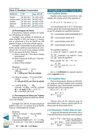 38
Química Aplicada
Tabela 12. Densidades Características
PRODUTO ºAPI Dens. 20ºC/4ºC
Petróleo de 20,0 a 86,2 de 1,056 a 0,645
Gasolina natural de 70,0 a 96,0 de 0,697 a 0,617
Gasolina de 70,0 a 54,0 de 0,697 a 0,758
Querosene de 40,0 a 46,0 de 0,821 a 0,793
Diesel de 30,2 a 40,0 de 0,871 a 0,821
constante = kc, onde kc = cons-
tante de equilíbrio.
como a dissociação é
muito pequena (varia
pouco):
1.10 Equlíbrio Químico e Noções de pH
1.10.1 Equilíbrio Químico
Quando numa reação reversível as velo-
cidades das reações envolvidas igualam-se:
A + B C + D, isto é: v1 = v2
As concentrações de A, B, C e D não mais
variam, apesar das reações prosseguirem. Diz-
se que foi atingido um equilíbrio químico.
A =concentraçãomolar(molaridade)deA
B = concentração molar de B
C = concentração molar de C
D = concentração molar de D
No equilíbrio químico,
A=const.;B=const.;C=const.;D=const.
C D
A B
=
Para a reação: 2A + B C + D
2
C D
kc
A B
= , pois 2A = A + A
Isto é, o coeficiente na equação aparece
como expoente em kc.
1.10.2 Equilíbrio Iônico
Para as dissociações iônicas ou eletrolíti-
cas, pode-se calcular também uma constante
de equilíbrio, que é denominada constante de
ionização (Ki). Por exemplo para:
H2S 2 . H+
+ S– –
2
2
H S
Ki
H S
+ −−
=
Valores altos de Ki indicam grau de
dissociação alto, e baixos valores para Ki in-
dicam grau de dissociação baixo.
1.10.3 Dissociação e Produto Iônico da Água
A água está fracamente dissociada, isto é,
é um eletrólito fraco, de acordo com a equação:
H2O H+
+ OH–
Para este equilíbrio,
2
H OH
Ki
H O
+ −
= =
d) Porcentagem em Massa
Comumente expressa gramas do soluto
por 100 gramas de solução.
Exemplo: uma solução de hidróxido de
sódio (NaOH) a 20% em massa é o mesmo
que se referenciar a 20 g de NaOH em 100
gramas de água, se for uma solução aquosa.
Exemplo: A densidade de uma solução de
H2SO4 (ácido sulfúrico) para bateria de auto-
móvel é de 1,25 g/cm3
e esta solução contém
33,3% em massa de H2SO4. Pede-se:
a) Qual a massa de 1 litro dessa solução
para bateria?
b) Qual a massa de H2SO4 em 1 litro des-
sa solução?
c) Qual a M da solução?
Resposta:
a) 1 cm3
da solução = 1,25 g
1000 cm3
= X
X = 1250 g em 1 litro de solução
b) 100 g de solução = 33,3 g de H2SO4
1250 g = Y
Y = 416 g de H2SO4 em 1 litro de solução
c) 1 mol de H2SO4 = 98g
n.ºde mols = m/MOL∴416/98 = 4,24mols
M = n.º mols /V (L) ∴ 4,24 /1 L ∴
M = 4,24 MOLAR ou M
e) Porcentagem em Massa por Volume
Indica apenas gramas do soluto em 100 mL
(1cm3
) da solução.
Exemplo: Em 100 mL de uma solução de
NaOH a 10% (m / V) existem 10 g de NaOH.
Pede-se a Molaridade da solução.
Resposta:
100 mL da solução = 10 g de NaOH
1000 mL = X
X = 100 g de NaOH
ComoomoldoNaOHé (23 + 16 + 1)=40g,
o n.º de mols em 1 litro dará a molaridade,
isto é,
M = 100 / 40 = 2,5 Molar
 
