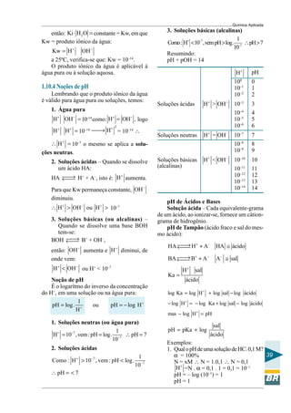Química Aplicada
39
então: 2
.Ki H O = constante = Kw, em que
Kw = produto iônico da água:
Kw H OH+ −
=
a 25ºC, verifica-se que: Kw = 10–14
.
O produto iônico da água é aplicável à
água pura ou à solução aquosa.
1.10.4 Noções de pH
Lembrando que o produto iônico da água
é válido para água pura ou soluções, temos:
1. Água pura
H OH+ −
=10–14
como: H OH ,+ −
= logo
H H+ +
= 10–14
2
H+
→ = 10–14
∴
H+
∴ = 10–7
o mesmo se aplica a solu-
ções neutras.
2. Soluções ácidas – Quando se dissolve
um ácido HA:
HA →← H+
+ A–
, isto é: H+
aumenta.
Para que Kw permaneça constante, OH−
diminuiu.
H OH ou H+ − +
∴ > > 10–7
3. Soluções básicas (ou alcalinas) –
Quando se dissolve uma base BOH
tem-se:
BOH →← B+
+ OH–
,
então: OH−
aumenta e H+
diminui, de
onde vem:
H OH+ −
< ou H+
< 10–7
Noção de pH
É o logarítmo do inverso da concentração
do H+
, em uma solução ou na água pura:
1
pH log. ou pH log H
H
+
+
= = −
1. Soluções neutras (ou água pura)
7
7
1
H 10 ,vem:pH log. pH 7
10
+ −
−
= = ∴ =
2. Soluções ácidas
7
7
1
Como : H 10 , vem : pH log.
10
+ −
−
> <
pH 7∴ = <
pH de Ácidos e Bases
Solução ácida – Cada equivalente-grama
de um ácido, ao ionizar-se, fornece um cátion-
grama de hidrogênio.
pH de Tampão (ácido fraco e sal do mes-
mo ácido):
HA H A HA ácido
BA B A A sal
H sal
Ka
ácido
+ −
+ − −
+
→ + ≅←
→ + ≅←
=
log Ka log H log sal log ácido
log H log Ka log sal log ácido
mas log H pH
+
+
+
= + −
− = − + −
− =
sal
pH pKa log
ácido
= +
Exemplos:
1. QualopHdeumasoluçãodeHCl0,1M?
α = 100%
N = xM ∴ N = 1.0,1 ∴ N = 0,1
H+
=N . α = 0,1 . 1 = 0,1 = 10–1
pH = – log (10–1
) = 1
pH = 1
3. Soluções básicas (alcalinas)
7
7
1
Como: H 10 ,vem pH log. pH 7
10
+ −
−
< > ∴ >
Resumindo:
pH + pOH = 14
H+
pH
100
0
10–1
1
10–2
2
Soluções ácidas H+
> OH−
10–3
3
10–4
4
10–5
5
10–6
6
Soluções neutras H+
= OH−
10–7
7
10–8
8
10–9
9
Soluções básicas H+
< OH−
10–10
10
(alcalinas) 10–11
11
10–12
12
10–13
13
10–14
14
 