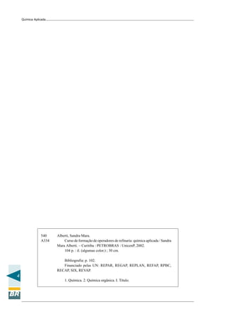 4
Química Aplicada
540 Alberti, Sandra Mara.
A334 Curso de formação de operadores de refinaria: química aplicada / Sandra
Mara Alberti. – Curitiba : PETROBRAS : UnicenP, 2002.
104 p. : il. (algumas color.) ; 30 cm.
Bibliografia: p. 102.
Financiado pelas UN: REPAR, REGAP, REPLAN, REFAP, RPBC,
RECAP, SIX, REVAP.
1. Química. 2. Química orgânica. I. Título.
 