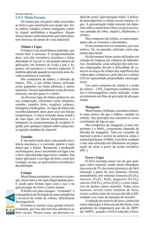 42
Química Aplicada
1.11.3 Metais Ferrosos
Os metais que, em geral, estão associados
ao ferro e que constituem esse grupo são: fer-
ro, titânio, vanádio, crômio, manganês, cobal-
to, níquel, molibdênio e tungstênio. Alguns
desses metais serão discutidos por representa-
rem interesse do ponto de vista industrial.
Titânio e Ligas
O titânio é um metal branco prateado, que
resiste bem à corrosão. É excepcionalmente
duro, tem alta resistência mecânica e baixa
densidade (4,5 g/cm3
) e um grande número de
aplicações em motores de avião a jato e fo-
guetes, em aeronaves e veículos espaciais. É
também aplicado quando se necessita uma ele-
vada resistência à corrosão.
Dos compostos de titânio, o dióxido de
titânio, TiO2, é um sólido branco utilizado
como pigmento em tintas plásticas e outros
materiais. Ocorre naturalmente como diversos
minerais, um dos quais é o rutílio.
As diversas ligas de titânio podem ter em
sua composição, elementos como alumínio,
estanho, vanádio, ferro, oxigênio, carbono,
nitrogênio e hidrogênio. As ligas de titânio são
reconhecidamente úteis para usos em baixas
temperaturas. A única restrição desse metal e
de suas ligas, em baixas temperaturas, e o
transporte ou armazenamento de oxigênio lí-
quido, pois qualquer impacto sobre a peça cau-
sa ignição imediata do material.
Vanádio
É um metal muito duro, tem grande resis-
tência mecânica e a corrosão, porém é mais
denso que o titânio. Raramente é produzido
na forma pura, mas é encontrado em ligas com
o ferro, denominadas ligas ferro-vanádio. Sua
maior aplicação é em ligas de ferro, como por
exemplo, no aço, ao qual confere resistência e
ductibilidade.
Crômio
Metal branco prateado, resistente à corro-
são, muito duro e um tanto frágil quando puro.
É usado para formar ligas com o aço e na
galvanização do ferro e outros metais.
O brilho nos pára-choques “cromados” é
consequência da formação de uma camada lisa
e invisível de óxido de crômio, dificilmente
decomponível.
O crômio é, muitas vezes, gerado eletroli-
ticamente, por isso não tem boa aderência ao
ferro ou aço. Nesses casos, um processo co-
nhecido como “galvanização tripla” é utiliza-
do para depositar o crômio nesses metais e li-
gas. A galvanização tripla consiste em depo-
sitar sobre o metal base (ferro ou aço) sucessi-
vas camadas de cobre, níquel e, finalmente, o
crômio.
Dos compostos de crômio, os mais impor-
tantes são os cromatos e dicromatos.
O íon cromato tem cor amarela e, por esse
motivo, foi, no passado, utilizado como pig-
mento para tintas.
Os dicromatos foram muito utilizados em
solução de limpeza em vidrarias de laborató-
rios. Atualmente, estas soluções têm sido me-
nos empregadas devido à dificuldade de re-
mover-se traços de crômio das superfícies dos
vidros após a limpeza e, pelo fato de o crômio
(VI) ter apresentado propriedades carcinogê-
nicas.
Um outro composto de crômio é o óxido
de crômio – CrO2, importante condutor metá-
lico e ferromagnético muito utilizado como
revestimento em fitas de gravação de alta qua-
lidade.
Manganês
Metal branco, brilhante, consideravelmen-
te mais reativo do que o titânio, vanádio ou
crômio. Seu principal uso encontra-se como
constituinte de liga no aço.
Dos compostos de manganês, o mais im-
portante é o MnO2, comumente chamado de
dióxido de manganês. Tem cor variando de
marrom a preta e ocorre na natureza como o
mineral pirolusita. O MnO2 é um forte oxidante
e tem sido utilizado em laboratório na prepa-
ração de cloro a partir do ácido clorídrico
(HCl).
Ferro e Ligas
O ferro encontra maior uso do que qual-
quer outro material, sendo muito abundante
(em cerca de 5% da crosta terrestre) e de fácil
obtenção a partir de seus minerais. Ocorre,
naturalmente, nos minerais hematita (Fe2O3),
limonita (Fe2O3. H2O), magnetita (Fe3O4),
siderita (FeCO3), pirita (FeS2) e como impu-
reza de muitos outros minerais. Todos esses
minerais servem como minérios de ferro,
exceto a pirita (ouro do trouxa) devido à difi-
culdade e ao custo de remoção do enxofre.
A redução do minério de ferro, conhecida
como siderurgia, é feita em um alto forno, com
gradientes de temperatura que vão de 300ºC
até 1600ºC, quando o FeO é reduzido a ferro.
 