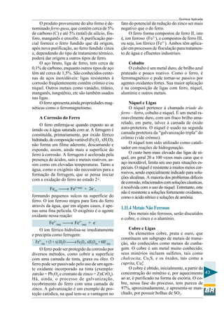 Química Aplicada
43
O produto proveniente do alto forno é de-
nominado ferro gusa, que contém cerca de 5%
de carbono (C) e até 5% (total) de silício, fós-
foro, manganês e enxofre. A purificação par-
cial fornece o ferro fundido que dá origem,
após nova purificação, ao ferro fundido cinza
e, dependendo do tipo de tratamento térmico,
poderá dar origem a outros tipos de ferro.
O aço bruto, liga de ferro, tem cerca de
0,1% de carbono, enquanto outros tipos de aço
têm até cerca de 1,5%. São conhecidos cente-
nas de aços inoxidáveis: ligas resistentes à
corrosão freqüentemente contêm crômio e/ou
níquel. Outros metais como vanádio, titânio,
manganês, tungstênio, etc são também usados
nas ligas.
O ferro apresenta,ainda,propriedades mag-
néticas como o ferromagnetismo.
A Corrosão do Ferro
O ferro enferruja-se quando exposto ao ar
úmido ou à água saturada com ar. A ferrugem é
constituída, primariamente, por óxido férrico
hidratado,decomposiçãovariável(Fe2O3.xH2O);
não forma um filme aderente, descamando e
expondo, assim, ainda mais a superfície do
ferro à corrosão. A ferrugem é acelerada pela
presença de ácidos, sais e metais reativos, as-
sim como em elevadas temperaturas. Tanto a
água, como o oxigênio são necessários para a
formação da ferrugem, que se pensa iniciar
com a oxidação do ferro ao estado 2+.
Fe(s) → Fe2+(aq)
+ 2e–
,
formando pequenos sulcos na superfície do
ferro. O íon ferroso migra para fora do ferro
através da água, que em alguns casos, é ape-
nas uma fina película. O oxigênio é o agente
oxidante nessa reação:
Fe2+
(aq) → Fe3+
(aq) + e–
O íon férrico hidrolisa-se imediatamente
e precipita como ferrugem:
Fe3+
(aq) + (3 + x) H2O →Fe2O3. xH2O(s) + 6H+
(aq)
O ferro pode ser protegido da corrosão por
diversos métodos, como cobrir a superfície
com uma camada de tinta, graxa ou óleo. O
ferro pode ser passivado pelo uso de um agen-
te oxidante incorporado na tinta (exemplo:
zarcão = Pb3O4 e cromato de zinco = ZnCrO4).
Há, ainda, o processo de galvanização,
recobrimento do ferro com uma camada de
zinco. A galvanização é um exemplo de pro-
teção catódica, na qual tem-se a vantagem no
fato do potencial de redução do zinco ser mais
negativo que o do ferro.
O ferro forma compostos de ferro II, isto
é, íon ferroso (Fe2+
), e compostos de ferro III,
ou seja, íon férrico (Fe3+
). Ambos têm aplica-
ção em processos de floculação para tratamen-
to de água e efluentes industriais.
Cobalto
O cobalto é um metal duro, de brilho azul
prateado e pouco reativo. Como o ferro, é
ferromagnético e pode tornar-se passivo por
agentes oxidantes fortes. Sua maior aplicação
é na composição de ligas com ferro, níquel,
alumínio e outros metais.
Níquel e Ligas
O níquel pertence à chamada tríade do
ferro – ferro, cobalto e níquel. É um metal ra-
zoavelmente duro, com um fraco brilho ama-
relado, em parte, talvez à camada de óxido
auto-protetora. O níquel é usado na segunda
camada protetora da “galvanização tripla” do
crômio (vide crômio).
O níquel tem sido utilizado como catali-
sador em reações de hidrogenação.
O custo bem mais elevado das ligas de ní-
quel, em geral 20 a 100 vezes mais caras que o
aço inoxidável, limita seu uso para situações es-
peciais. O níquel é resistente a muitos meios cor-
rosivos, sendo especialmente indicado para solu-
ções alcalinas. A maioria dos problemas difíceis
decorrosão,relacionadoscomsoluçõescáusticas,
é resolvida com o uso do níquel. Entretanto, este
não é resistente a soluções fortemente oxidantes,
como o ácido nítrico e soluções de amônia.
1.11.4 Metais Não Ferrosos
Dos metais não ferrosos, serão discutidos
o cobre, o zinco e o alumínio.
Cobre e Ligas
Os elementos cobre, prata e ouro, que
constituem um subgrupo de metais de transi-
ção, são conhecidos como metais de cunha-
gem. O cobre é um metal muito conhecido;
seus minérios incluem sulfetos, tais como
chalcocita, Cu2S, e os óxidos, tais como a
cuprita, Cu2
0
.
O cobre é obtido, inicialmente, a partir da
concentração do minério e, por aquecimento
ao ar, é purificado na forma de escória. O co-
bre, nessa fase do processo, tem pureza de
97%, aproximadamente, e apresenta-se man-
chado, por possuir bolhas de SO2.
 