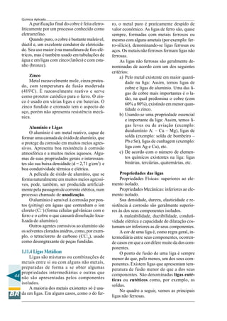 44
Química Aplicada
A purificação final do cobre é feita eletro-
liticamente por um processo conhecido como
eletrorrefino.
Quando puro, o cobre é bastante maleável,
dúctil e, um excelente condutor de eletricida-
de. Seu uso maior é na manufatura de fios elé-
tricos, mas é também usado em tubulações de
água e em ligas com zinco (latões) e com esta-
nho (bronze).
Zinco
Metal razoavelmente mole, cinza pratea-
do, com temperatura de fusão moderada
(419º
C). É razoavelmente reativo e serve
como protetor catódico para o ferro. O zin-
co é usado em várias ligas e em baterias. O
zinco fundido e cromado tem o aspecto do
aço, porém não apresenta resistência mecâ-
nica.
Alumínio e Ligas
O alumínio é um metal reativo, capaz de
formar uma camada de óxido de alumínio, que
o protege da corrosão em muitos meios agres-
sivos. Apresenta boa resistência à corrosão
atmosférica e a muitos meios aquosos. Algu-
mas de suas propriedades gerais e interessan-
tes são sua baixa densidade (d = 2,71 g/cm3
) e
boa condutividade térmica e elétrica.
A película de óxido de alumínio, que se
forma naturalmente em muitos meios agressi-
vos, pode, também, ser produzida artificial-
mente pela passagem de corrente elétrica, num
processo chamado de anodização.
O alumínio é sensível à corrosão por pon-
tos (pitting) em águas que contenham o íon
cloreto (Cl–
) (forma células galvânicas com o
ferro e o cobre o que causará dissolução loca-
lizada do alumínio).
Outros agentes corrosivos ao alumínio são
os solventes clorados anidros, como, por exem-
plo, o tetracloreto de carbono (CCl4), usado
como desengraxante de peças fundidas.
1.11.4 Ligas Metálicas
Ligas são misturas ou combinações de
metais entre si ou com alguns não metais,
preparadas de forma a se obter algumas
propriedades intermediárias e outras que
não são apresentadas pelos componentes
isolados.
A maioria dos metais existentes só é usa-
da em ligas. Em alguns casos, como o do fer-
ro, o metal puro é praticamente despido de
valor econômico. As ligas de ferro são, quase
sempre, formadas com metais ferrosos ou
mesmo com alguns ametais (por exemplo: fer-
ro-silício), denominando-se ligas ferrosas ou
aços. Os metais não ferrosos formam ligas não
ferrosas.
As ligas não ferrosas são geralmente de-
nominadas de acordo com um dos seguintes
critérios:
a) Pelo metal existente em maior quanti-
dade na liga: Assim, temos ligas de
cobre e ligas de alumínio. Uma das li-
gas de cobre mais importantes é o la-
tão, na qual predomina o cobre (com
60% a 80%), existindo em menor quan-
tidade o zinco.
b) Usando-se uma propriedade essencial
e importante da liga: Assim, temos li-
gas leves ou de aviação (exemplo:
duralumínio Al – Cu – Mg), ligas de
solda (exemplo: solda de bombeiro –
Pb e Sn), ligas de cunhagem (exemplo:
liga com Ag e Cu), etc.
c) De acordo com o número de elemen-
tos químicos existentes na liga: ligas
binárias, terciárias, quaternárias, etc.
Propriedades das ligas
Propriedades Físicas: superiores ao ele-
mento isolado.
Propriedades Mecânicas: inferiores ao ele-
mento isolado.
Sua densidade, dureza, elasticidade e re-
sistência à corrosão são geralmente superio-
res às dos seus componentes isolados.
A maleabilidade, ductibilidade, conduti-
vidade elétrica e capacidade de dilatação cos-
tumam ser inferiores as de seus componentes.
A cor de uma liga é, como regra geral, in-
termediária entre seus componentes, ocorren-
do casos em que a cor difere muito da dos com-
ponentes.
O ponto de fusão de uma liga é sempre
menor do que, pelo menos, um dos seus com-
ponentes. Existem ligas que apresentam tem-
peratura de fusão menor do que a dos seus
componentes. São denominadas ligas euté-
ticas ou eutéticos como, por exemplo, as
soldas.
No quadro a seguir, vemos as principais
ligas não ferrosas.
 
