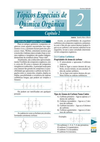 Química Aplicada
51
2Tópicos Especiais de
Química Orgânica
Capítulo 2
Autora: Sandra Mara Alberti
2.1 Introdução à química orgânica
Para os antigos químicos, compostos or-
gânicos eram aqueles encontrados nos orga-
nismos vivos, e portanto faziam parte dos pro-
cessos vitais. Wohler, entretanto mostrou que
a teoria dos vitalistas estava errada e hoje os ter-
mos orgânico e inorgânico são usados indepen-
dentemente da existência dessa "força vital".
Atualmente, são conhecidos aproximada-
mente 9 milhões de compostos orgânicos, isto
é, cerca de 20 vezes o número de compostos
inorgânicos conhecidos. A principal razão para
esse número tão grande de compostos é a pos-
sibilidade que apresenta o carbono de fazer li-
gações entre si, sejam elas, simples, duplas ou
triplas, possibilitando a existência de cadeias
carbônicas longas, que podem ser simples e
lineares:
Ou podem ser ramificadas em qualquer
posição:
As cadeias às vezes se fecham em círculos,
formando estruturas cíclicas:
Assim, as possibilidades do esqueleto
carbônico em compostos orgânicos, juntamen-
te com o fato de que outros átomos podem li-
gar-se ao carbono e até mesmo substituí-lo no
esqueleto, levam a uma variedade interminá-
vel de compostos orgânicos.
2.1.1 Cadeias Carbônicas
Propriedades do átomo de carbono
1. É tetravalente e apresenta 4 elétrons
externos:
2. Pode se ligar a outros átomos de car-
bono, ou aos metais, ou aos ametais. É
dito de caráter anfótero.
3. Ao se ligar com outros átomos de car-
bono forma as cadeias carbônicas.
Tipos de Átomos de Carbono Numa Cadeia
1. Carbono primário – liga-se apenas a 1
átomo de carbono.
2. Carbono secundário – liga-se a 2 áto-
mos de carbono.
3. Carbono terciário – liga-se a 4 átomos
de carbono.
4. Carbono quaternário – liga-se a 4 áto-
mos de carbono.
Exemplo:
Os carbonos 1, 5, 6, 7, 8 são primários.
O carbono 2 é quaternário.
O carbono 3 é secundário.
O carbono 4 é terciário.
 