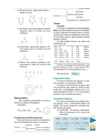 Química Aplicada
53
b) Heterocíclicas: apresentam hétero –
átomo no ciclo.
c) Saturadas: apresentam apenas simples
ligações entre os átomos do anel
carbônico.
d) Insaturadas: apresentam dupla ou tri-
pla ligação entre os átomos do anel
carbônico.
e) Mistas: São cadeias carbônicas que
apresentam a união de cíclicas com
acíclicas.
Hidrocarbonetos
São compostos constituídos exclusiva-
mente por carbono e hidrogênio.
Exemplos:
CH4, C2H4, C2H2,
Classificação de hidrocarbonetos
De acordo com sua cadeia, os hidrocarbo-
netos são classificados como se vê abaixo:
Saturados – Alcanos
Acíclicos Alcenos (ou alquenos)
Não saturados
Alcinos (ou alquinos)


→ 


Ciclanos
Alicíclicos Ciclenos
Cíclicos
Ciclinos
Aromáticos (ou Benzênicos)
 

 
→  



Alcanos
Conceito
Os alcanos, antigamente chamados para-
finas, são hidrocarbonetos acíclicos saturados,
ou seja, compostos formados única e exclusi-
vamente por carbono e hidrogênio, possuido-
res de cadeia aberta e apresentando somente
ligações simples.
Os mais simples alcanos, de cadeia não
ramificada, são:
CH3 — H ou CH4 Metano
CH3 — CH3 ou C2H6 Etano
CH3 — CH2 — CH3 ou C3H8 Propano
CH3 — (CH2)2 — CH3 ou C4H10 Butano
CH3 — (CH2)3 — CH3 ou C5H12 Pentano
CH3 — (CH2)4 — CH3 ou C6H14 Hexano
........................................................................
CH3 — (CH2)72 — CH3 ou C74H150
Formam uma progressão aritmética, cujo
primeiro termo é CH4 e cuja razão é CH2.
Correspondem à fórmula genérica CnH2n + 2.
Fórmula Geral: CnH2n + 2
Propriedades Físicas
Os termos inferiores são gasosos: os mé-
dios, líquidos: os superiores, sólidos.
Os alcanos são insolúveis na água, solú-
veis no álcool e mais solúveis, ainda, no éter,
sendo que a solubilidade diminui com o au-
mento da cadeia. Os P.E. e o P. F. dos alcanos
crescem com o aumento da cadeia.
Propriedades Químicas
Os alcanos apresentam uma grande inér-
cia química, isto; é, dificilmente entram em
reação. Por serem compostos saturados não
dão reações de adição.
a) Combustão – Os alcanos, sendo aque-
cidos em presença do ar, entram em
combustão:
CH4 + 2 O 2 CO2 + 2 H2O
C7H16 + 11 O2 7 CO2 + 8 H2O
12 volumes 15 volumes
 
