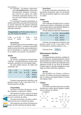 54
Química Aplicada
∆
——
——
b) "Cracking" – Os alcanos, sendo aque-
cidos em ausência do ar, sofrem uma
decomposição chamada "cracking",
que consiste na ruptura da cadeia
carbonada, originando alcanos e alce-
nos com menor número de átomos de
carbono.
O "cracking"é de grande importância na
indústria petrolífera, pois permite transformar
os termos superiores (de pequena aplicação
industrial) em termos inferiores, de grande
aplicação industrial.
Craqueamento: preferência pelos alcanos →
que vão resultar em olefinas.
C20H42 C10H22 + C8H16 + C2H4
eicosano decano octeno eteno
Ocorrências
Os alcanos gasosos são encontrados no gás
natural e no petróleo, ( o metano é encontrado
ainda em minas de carvão, gás dos pântanos e
gás de iluminação): os líquidos, nos petróle-
os; os sólidos, na ozocerite e nos petróleos.
Alcenos
Conceito
Os alcenos, antigamente denominados
“olefinas”, são hidrocarbonetos acíclicos não
saturados, portadores de uma ligação dupla.
Os mais simples alcenos, de cadeia não
ramificada, são:
CH2 CH2 ou C2H4 eteno
CH2 CH — CH3 ou C3H6 propeno
C4H8 buteno
C5H10 penteno
Formam uma progressão aritmética, cujo
primeiro termo é C2H4 e cuja razão é CH2. A
fórmula genérica é CnH2n.
Propriedades
Os termos inferiores são gasosos: os mé-
dios, líquidos; os superiores, sólidos.
São insolúveis na água, solúveis no álcool
e mais solúveis no éter. A solubilidade dimi-
nui com o aumento da cadeia.
Os pontos de ebulição, de fusão e a densi-
dade crescem com o aumento da cadeia.
São compostos que entram facilmente em
reação, devido à presença de ligação dupla.
———
———
Ocorrência
Os alcenos se formam na destilação e cra-
queamento do petróleo, bem com na destila-
ção seca de produtos orgânicos, como madei-
ra e hulha.
Alcinos
Conceito
São compostos formados única e exclusi-
vamente por carbono e hidrogênio, possuido-
res de cadeia aberta e apresentando ligação tri-
pla entre dois átomos de carbono.
Osmaissimplesdecadeianãoramificadasão:
CH CH ou C2H2 etinoouacetilênio
CH C — CH3 ou C3H4 propino
C4H6 butino
C5H8 pentino
Formam uma progressão aritmética cujo
primeiro termo é C2H2 e cuja razão é CH2.
Correspondem a fórmula genética CnH2n – 2.
Fórmula Geral: CnH2n – 2
Hidrocarbonetos Alicíclicos
Conceito
Os hidrocarbonetos alicíclicos, também di-
tos cicloalifáticos, são hidrocarbonetos cíclicos
não possuidores de núcleo benzênico. Os ciclos
de5e6átomosdecarbonosãoconhecidoscomo
naftênicos devido ao sua faixa de destilação.
Ocupam lugar de relevada importância no que
tange aos ácidos carboxílicos naftênicos.
Divisão
São divididos em ciclanos, ciclenos e
ciclinos. Os ciclanos só possuem ligação sim-
ples, os ciclenos uma ligação dupla, os ciclinos
uma ligação tripla.
Ciclanos
Conceito
Os ciclanos são hidrocarbonetos de cadeia
fechada que contêm apenas ligações simples
entre os átomos de carbono.
Exemplos:
C3
H6
C4
H8
C5
H10
 