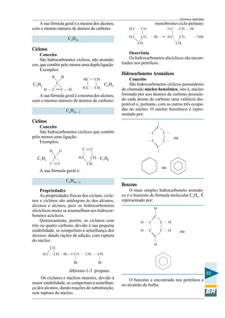 Química Aplicada
55
A sua fórmula geral é a mesma dos alcenos,
com o mesmo número de átomos de carbono:
CnH2n
Ciclenos
Conceito
São hidrocarbonetos cíclicos, não aromáti-
cos, que contêm pelo menos uma dupla ligação.
Exemplos:
C3H4 C4H6
A sua fórmula geral é a mesma dos alcinos,
com o mesmo número de átomos de carbono:
CnH2n – 2
Ciclinos
Conceito
São hidrocarbonetos cíclicos que contém
pelo menos uma ligação.
Exemplos:
C3H2 C5H6
A sua fórmula geral é:
CnH2n – 4
Propriedades
As propriedades físicas dos ciclano, cicle-
nos e ciclinos são análogoas às dos alcanos,
alcenos e alcinos, pois os hidrocarbonetos
alicíclicos muito se assemelham aos hidrocar-
bonetos acíclicos.
Quimicamente, porém, os ciclanos com
três ou quatro carbono, devido à sua pequena
estabilidade, se comportam à semelhança dos
alcenos, dando rações de adição, com ruptura
do núcleo.
dibromo-1-3 propano
Os ciclanos e núcleos maiores, devido à
maior estabilidade, se comportam à semelhan-
ça dos alcanos, dando reações de substituição,
sem ruptura do núcleo.
monobromo-ciclo-pentano
Ocorrênia
Os hidrocarbonetos alicíclicos são encon-
trados nos petróleos.
Hidrocarbonetos Aromáticos
Conceito
São hidrocarbonetos cíclicos possuidores
do chamado núcleo benzênico, isto é, núcleo
formado por seis átomos de carbono possuin-
do cada átomo de carbono uma valência dis-
ponível e, portanto, com as outras três ocupa-
das no núcleo. O núcleo benzênico é repre-
sentado por:
ou
ou
Benzeno
O mais simples hidrocarboneto aromáti-
co é o benzeno de fórmula molecular C6H6. É
representado por:
ou
O benzeno é encontrado nos petróleos e
no alcatrão de hulha.
 