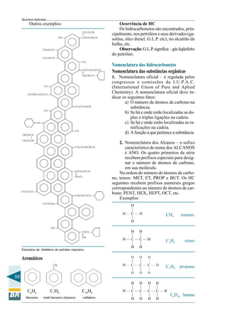 56
Química Aplicada
Outros exemplos:
Exemplos de: Asfalteno de petróleo iraquiano.
Aromáticos
C6H6 C7H8 C10H8
Benzeno metil benzeno (tolueno) naftaleno
Ocorrência de HC
Os hidrocarbonetos são encontrados, prin-
cipalmente, nos petróleos e seus derivados (ga-
solina, óleo diesel, G.L.P. etc), no alcatrão da
hulha, etc.
Observação:G.L.P.significa–gásliqüefeito
do petróleo.
Nomenclatura dos hidrocarbonetos
Nomenclatura das substâncias orgânicas
1. Nomenclatura oficial – é regulada pelos
congressos e comissões da I.U.P.A.C.
(International Union of Pure and Aplied
Chemistry). A nomenclatura oficial deve in-
dicar os seguintes fatos:
a) O número de átomos de carbono na
substância.
b) Se há e onde estão localizadas as du-
plas e triplas ligações na cadeia.
c) Se há e onde estão localizadas as ra-
mificações na cadeia.
d) A função a que pertence a substância.
2. Nomenclatura dos Alcanos – o sufixo
característico do nome dos ALCANOS
é ANO. Os quatro primeiros da série
recebem prefixos especiais para desig-
nar o número de átomos de carbono,
em sua molécula.
Na ordem do número de átomos de carbo-
no, temos: MET, ET, PROP e BUT. Os HC
seguintes recebem prefixos numerais gregos
correspondentes ao número de átomos de car-
bono; PENT, HEX, HEPT, OCT, etc.
Exemplos:
CH4 metano
C2H6 etano
C3H8 propano
C4H10 butano
 