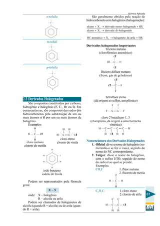 Química Aplicada
61
p-toluila
o-toluila
m-toluil
2.2 Derivados Halogenados
São compostos constituídos por carbono,
hidrogênio e halogênio (F, Cl, Br ou I). Em
outras palavras, são compostos derivados dos
hidrocarbonetos pela substituição de um ou
mais átomos e H por um ou mais átomos de
halogênio.
Exemplos:
cloro metano
cloreto de metila
cloro eteno
cloreto de vinila
iodo benzeno
iodeto de fenila
Podem ser representados pela fórmula
geral:
R – X
onde: X – halogênio
R – alcoíla ou arila
Podem ser chamados de halogenetos de
alcoíla (quando R = alcoíla) ou de arila (quan-
do R = arila).
São geralmente obtidos pela reação de
hidrocarboneto com halogênios (halogenação):
2
2
2
alcano X derivado mono halogenado HX
alceno X derivado di halogenado
HC aromático X halogeneto de arila HX
+ → − +
+ → −
+ → +
Derivados halogenados importantes
Dicloro diflúor metano
(freon, gás de geladeiras)
Tetraflúor eteno
(dá origem ao teflon, um plástico)
Tricloro metano
(clorofórmico anestésico)
cloro 2 butadieno 1, 3
(cloropreno, dá origem a uma borracha
sintética)
Nomenclatura dos Derivados Halogenados
1. Oficial: dá-se o nome do halogênio (nu-
merando-o se for o caso), seguido do
nome do NC correspondente.
2. Vulgar: dá-se o nome do halogênio,
com o sufixo ETO, seguido do nome
do radical ao qual se prende.
Exemplos
CH3F 1. flúor metano
2. fluoreto de metila
C2H5Cl 1.cloro etano
2.cloreto de etila
 