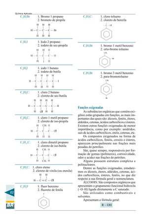 62
Química Aplicada
C4H9Cl 1. cloro 2 butano
2. cloreto de sec-butila
C4H9I 1. iodo 1 butano
2. iodeto de butila
C3H7I 1. Iodo 2 propano
2. iodeto de sec-propila
C3H7Br 1. Bromo 1 propano
2. brometo de propila
C4H9Cl 1. cloro 1 metil propano
2. cloreto de iso-propila
C2H5F 1. fluor benzeno
2. fluoreto de fenila
C2H3Cl 1. cloro eteno
2. cloreto de vinila (ou etenila)
C5H11Cl 1. cloro dimetil propano
2. cloreto de iso-butila
C7H7Br 1. bromo 3 metil benzeno
2. para-bromotolueno
C7H7Cl 1. cloro tolueno
2. cloreto de benzila
C7H7Br 1. bromo 1 metil benzeno
2. orto-bromo tolueno
Funções oxigenadas
As substâncias orgânicas que contém oxi-
gênio estão grupadas em funções, as mais im-
portantes das quais são: álcoois, fenóis, éteres,
aldeídos, cetonas, ácidos carboxílicos e ésteres.
Existem outras funções oxigenadas de menor
importância, como por exemplo: anidridos,
sais de ácidos carboxílicos, enóis, cetenas, etc.
Os compostos oxigenados na forma de
ácidos carboxílicos, fenóis, cresóis e ésteres,
aparecem principalmente nas frações mais
pesadas do petróleo.
São, quase sempre, responsáveis por for-
mação de gomas (polímeros), corrosividade,
odor e acidez nas frações do petróleo.
Alguns possuem estrutura complexa e
polinucleares.
Dentre as funções oxigenadas, estudare-
mos os álcoois, éteres, aldeídos, cetonas, áci-
dos carboxílicos, ésteres, fenóis, no que diz
respeito a sua fórmula geral e nomenclatura.
ÁLCOOIS: São compostos orgânicos que
apresentam o grupamento funcional hidroxila
(–O–H) ligada diretamente a C saturado.
São utilizados como combustíveis e
solventes.
Apresentam a fórmula geral:
R – OH
 