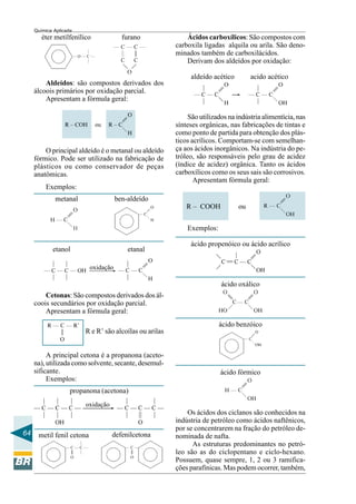 64
Química Aplicada
éter metilfenílico furano
Aldeídos: são compostos derivados dos
álcoois primários por oxidação parcial.
Apresentam a fórmula geral:
O principal aldeído é o metanal ou aldeído
fórmico. Pode ser utilizado na fabricação de
plásticos ou como conservador de peças
anatômicas.
metanal
Exemplos:
ben-aldeído
etanol etanal
oxidação
Cetonas: São compostos derivados dos ál-
coois secundários por oxidação parcial.
Apresentam a fórmula geral:
R e R’ são alcoílas ou arilas
A principal cetona é a propanona (aceto-
na), utilizada como solvente, secante, desemul-
sificante.
Exemplos:
oxidação
defenilcetonametil fenil cetona
propanona (acetona)
Ácidos carboxílicos: São compostos com
carboxila ligadas alquila ou arila. São deno-
minados também de carboxilácidos.
Derivam dos aldeídos por oxidação:
aldeído acético acido acético
São utilizados na indústria alimentícia, nas
sínteses orgânicas, nas fabricações de tintas e
como ponto de partida para obtenção dos plás-
ticos acrílicos. Comportam-se com semelhan-
ça aos ácidos inorgânicos. Na indústria do pe-
tróleo, são responsáveis pelo grau de acidez
(índice de acidez) orgânica. Tanto os ácidos
carboxílicos como os seus sais são corrosivos.
Apresentam fórmula geral:
R – COOH ou
Exemplos:
ácido propenóico ou ácido acrílico
ácido oxálico
ácido benzóico
ácido fórmico
Os ácidos dos ciclanos são conhecidos na
indústria de petróleo como ácidos naftênicos,
por se concentrarem na fração do petróleo de-
nominada de nafta.
As estruturas predominantes no petró-
leo são as do ciclopentano e ciclo-hexano.
Possuem, quase sempre, 1, 2 ou 3 ramifica-
ções parafínicas. Mas podem ocorrer, também,
 