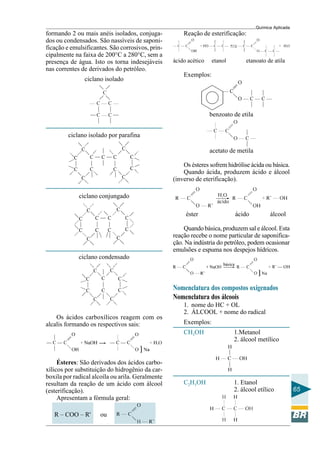 Química Aplicada
65
formando 2 ou mais anéis isolados, conjuga-
dos ou condensados. São nassíveis de saponi-
ficação e emulsificantes. São corrosivos, prin-
cipalmente na faixa de 200°C a 280°C, sem a
presença de água. Isto os torna indesejáveis
nas correntes de derivados do petróleo.
ciclano isolado
ciclano isolado por parafina
ciclano conjungado
ciclano condensado
Os ácidos carboxílicos reagem com os
alcalis formando os respectivos sais:
Ésteres: São derivados dos ácidos carbo-
xílicos por substituição do hidrogênio da car-
boxila por radical alcoíla ou arila. Geralmente
resultam da reação de um ácido com álcool
(esterificação).
Apresentam a fórmula geral:
R – COO – R' ou
Reação de esterificação:
ácido acético etanol etanoato de atila
Exemplos:
benzoato de etila
acetato de metila
Os ésteres sofrem hidrólise ácida ou básica.
Quando ácida, produzem ácido e álcool
(inverso de eterificação).
éster ácido álcool
Quando básica, produzem sal e álcool. Esta
reação recebe o nome particular de saponifica-
ção. Na indústria do petróleo, podem ocasionar
emulsões e espuma nos despejos hídricos.
Nomenclatura dos compostos oxigenados
Nomenclatura dos álcoois
1. nome do HC + OL
2. ÁLCOOL + nome do radical
Exemplos:
CH3OH 1.Metanol
2. álcool metílico
C2H5OH 1. Etanol
2. álcool etílico
 