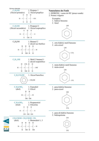 66
Química Aplicada
Nomenclatura dos Fenóis
1. HIDRÓXI + nome do HC (pouco usada)
2. Nomes vulgares
Exemplos:
1. hidroxi benzeno
2. fenol
1. orto-hidróxi metil benzeno
2. orto-cresol
1. meta-hidróxi metil benzeno
2. meta-cresol
1. para-hidróxi benzeno
2. para-cresol
1. para-di-hidróxi benzeno
2. hidroquinona
C3H7OH 1. Propano 1
(Álcool primário) 2. Álcool propílico
C3H7OH 1. Propanol 2
(Álcool secundário) 2. Álcool isopropílico
C4H9OH 1. Butanol 2
2. álcool sec-butílico
C5H11OH 1. Metil 3 butanol 1
2. álcool isopentílico
C6H5CH2OH 1. Álcool benzílico
C2H4(OH)2 1. Etanodiol
(diol) 2. Glicol
C3H5(OH)3 1. Propanotriol
(triol) 2. Glicerina
CH3CHOH CH2CHOH CH3
(diol) 1. Butanodiol 1, 3
 