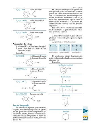 Química Aplicada
69
C6H5COOH ácido benzóico
C6H4 (COOH)2 ácido meta-ftálico
C6H4 (COOH)2 ácido para-ftálico
Nomenclatura dos ésteres
1. nomedoHC+ATOde(nomedoradical)
2. nome vulgar do ácido – ICO + ATO de
(nome do radical)
Exemplos:
HCOOCH3 1.Metanoatodemetila
2 formiato de metila
CH3COOC2H5 1. Etanoato de etila
2. acetato de etila
C2H3COOCH3 1.Propenoatodemetila
2. acrilato de metila
C6H5COOC2H5 benzoato de etila
Funções Nitrogenadas
As substâncias orgânicas que contêm ni-
trogênio em sua molécula podem ser agrupa-
das em quatro funções mais importantes que
são: aminas, amidas, nitrilas e isonitrilas. Exis-
tem outras funções nitrogenadas de menor im-
portância, tais como: iminas, imidas, nitrocom-
postos, etc.
—
—
Os compostos nitrogenados apresentam-
se no petróleo, quase totalmente, na forma or-
gânica. Por serem termicamente estáveis, ten-
dem a se concentrar nas frações mais pesadas.
Podem, no entanto, transformar-se em NH3 e,
neste caso, depositar-se no topo de torres na
forma de sais de amônia. São oxidáveis, po-
dendo ocasionar variação e cor nos produtos
de petróleo.
São considerados venenos de catalisado-
res. Normalmente se apresentam como piridi-
nas, quinolinas e pirróis.
Aminas: Derivam de NH3 pela substitui-
ção de um ou mais hidrogênios por uma alquila
ou arila.
Apresentam as fórmulas gerais:
R — NH2 R — N — R’ R — N — R'
H R’
amina primária amina secundária amina terciária
De acordo como número de grupamentos
aminopodemserclassificadasemmonoaminas,
diaminas, etc.
Exemplos:
fenilamina (anilina)
dimetilamina
dietanolamina
pirrolidina
piridina
 
