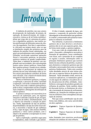 Química Aplicada
7
Introdução
A indústria do petróleo, nos seus setores
de prospecção, de exploração, de projeto, de
operação, de desenvolvimento, de vendas e
executivo, tornou-se de tal forma multidisci-
plinar que exige não só a presença de quími-
cos e engenheiros químicos, mas muitos ou-
tros profissionais de diferentes ramos da ciên-
cia e da engenharia. Este fato é, especialmen-
te, relevante nos tempos atuais, uma vez que
as destilações simples dos primeiros anos da
indústria do petróleo foram substituídas, em
geral, por procedimentos mais complicados de
refinação, envolvendo numerosas operações
físicas e conversões químicas, ou processos
químicos unitários de grande complexidade.
Além disto, a indústria do petróleo vem am-
pliando suas necessidades, pois está atingindo
muitos outros setores químicos, fornecendo-
lhes matérias-primas e usando novas substân-
cias. Todos os profissionais da indústria do
petróleo devem estar informados sobre os ou-
tros setores para poderem contribuir, de forma
mais eficiente, com o desenvolvimento desse
inesgotável ramo da indústria.
Dentre os fenômenos químicos, a origem,
a exploração, o processo de refino, incluindo
a separação, conversão e tratamento do petró-
leo, bem como toda a indústria petroquímica,
pode-se dizer, compreendem um dos exemplos
mais completos e abrangentes da utilização da
ciência química.
A química começa a ser necessária já no
processo de exploração, pois, em algumas
situações é utilizada a injeção de gás, de água,
ou às vezes de ambos, simultaneamente, com
o objetivo de estimular a extração do petró-
leo. Ainda, dependendo do tipo de petróleo,
da profundidade e do tipo da rocha-reservató-
rio, é necessária a injeção de gás carbônico
(CO2), vapor de água, soda cáustica (NaOH),
polímeros e vários outros produtos, com o
objetivo de aumentar a recuperação ou extra-
ção do petróleo.
Após a exploração, o petróleo segue para
os separadores, onde é retirado o gás natural.
O óleo é tratado, separado da água, sais
minerais e suspensão de partículas sólidas
(dessalgação ou dessalinização) que geralmen-
te contém e armazenado para posterior trans-
porte às refinarias ou terminais.
Nas refinarias, os processos e fenômenos
químicos são os mais diversos e envolvem a
química não só em seus aspectos gerais, mas,
de forma muito ampla, a química orgânica.
Com uma visão da complexidade do as-
sunto e buscando a abrangência necessária à
formação de operadores, nossa contribuição
vem trazer, sem a pretensão de ser completa
ou esgotar o assunto, informações sobre os
principais fenômenos químicos que ocorrem
dentro de uma refinaria de petróleo, os princi-
pais elementos e compostos químicos que são
utilizados e processados bem como as reações
químicas fundamentais. Todos estes assuntos
serão abordados através de uma íntima rela-
ção com os aspectos básicos da química fun-
damental. Serão abordados ainda, através de
exercícios aplicativos, os tratamentos quími-
cos das águas de caldeiras e trocadores de ca-
lor, dos processos de refino, utilidades, trans-
ferência e estocagem dos produtos gerados em
refinarias de petróleo. Serão também objeto
de discussão teórica, os fenômenos de corro-
são e incrustação de sistemas de resfriamento,
caldeiras, etc, situações do cotidiano que ocor-
rem em refinarias como conseqüência da ope-
ração de sistemas.
Para que nossa contribuição seja de uma
forma mais didática, este curso será dividido
em dois capítulos:
Capítulo 1. Tópicos Especiais de Química
Geral,
Capítulo 2. Tópicos Especiais de Química
Orgânica,
todos ilustrados com exercícios envolvendo
situações do cotidiano de uma refinaria.
 
