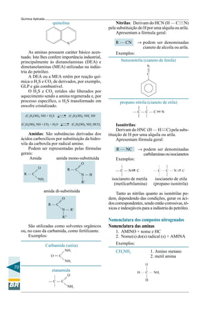 70
Química Aplicada
quinolina
As aminas possuem caráter básico acen-
tuado. Isto lhes confere importância industrial,
principalmente às dietanolaminas (DEA) e
dimetanolaminas (MEA) utilizadas na indús-
tria do petróleo.
A DEA ou a MEA retêm por reação quí-
mica o H2S e CO2 de derivados, por exemplo,
GLP e gás combustível.
O H2S e CO2 retidos são liberados por
aquecimento sendo a amina regenerada e, por
processo específico, o H2S transformado em
enxofre cristalizado.
(C2H4OH)2 NH + H2S (C2H4OH)2 NH2
+
HS–
(C2H4OH)2 NH + CO2 + H2O (C2H4OH)2 NH2
+
HCO3
–
Amidas: São substâncias derivadas dos
ácidos carboxílicos por substituição da hidro-
xila da carboxila por radical amino.
Podem ser representadas pelas fórmulas
gerais:
Amida amida mono-substituída
amida di-substituída
São utilizadas como solventes orgânicos
ou, no caso da carbamida, como fertilizante.
Exemplos:
Carbamida (uréia)
etanamida
———
———
Nitrilas: Derivam do HCN (H — C N)
pela substituição do H por uma alquila ou arila.
Apresentam a fórmula geral:
R — CN → podem ser denominadas
cianeto de alcoíla ou arila.
Exemplos:
benzonitrila (cianeto de fenila)
propano nitrila (cianeto de etila)
Isonitrilas:
Derivam do HNC (H — H C) pela subs-
tituição de H por uma alquila ou arila.
Apresentam fórmula geral:
R — NC → podem ser denominadas
carbilaminasouisocianetos
Exemplos:
isocianeto de metila isocianeto de etila
(metilcarbilamina) (propano isonitrila)
Tanto as nitrilas quanto as isonitrilas po-
dem, dependendo das condições, gerar os áci-
doscorrespondentes, sendoentãocorrosivas,tó-
xicas e indesejáveis para a indústria do petróleo.
Nomenclatura dos compostos nitrogenados
Nomenclatura das aminas
1. AMINO + nome e HC
2. Nome(s) do(s) radical (s) + AMINA
Exemplos:
CH3NH2 1. Amino metano
2. metil amina
 