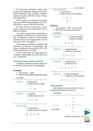 Química Aplicada
73
Os compostos sulfurados sempre estão
presentes nos petróleos. Quando a concentra-
ção de sulfurados é alta, o petróleo é denomi-
nado de cru azedo. (0,05 ft3
e H2S em 100 ga-
lões de petróleo)
O H2S tende a se concentrar nas frações
mais leves (GLP, Naftas) podendo sofrer oxi-
dação do ar e passar a enxofre elementar.
Na faixa do GLP ao querosene, os com-
postos sulfurados mais importantes são os
alquil-mercaptans.
Nas frações mais pesadas, concentram-se
os mercaptans aromáticos e os tiofenos. Estes
são, normalmente, instáveis termicamente,
transformando-se por craqueamento em HC
mais leves, H2S e mercaptans.
Via de regra, os compostos sulfurados são
corrosivos, envenenam os catalisadores, são
tóxicos e produzem, por combustão, SO2 e SO3
altamente poluentes e irritantes.
À alta temperatura, no craqueamento os
compostos nitrogenados são mais corrosivos
que os sulfurosos.
Nomenclatura dos compostos sulfurados
Compostos sulfurosos de baixa massa mo-
lar são mais corrosivos que os nitrogenados.
Tio álcoois
1. nome do HC + TIOL
2. SULFETOÁCIDODE(nomedoradical)
Exemplos:
CH3SH 1. Metanotiol
2. sulfeto ácido e metila
C2H5SH 1. etanotiol
2. sulfeto ácido de etila
CH3CH2CH2H
1. propanotiol 1
2. sulfeto ácido de n-propila metil sódio
CH3CH(SH)CH3
1. propanotiol 2
2. sulfeto ácido de sec-propila
Tio Éteres
1. nome do HC + TIO + nome do HC
2. SULFETO DE (nome do radical)
Exemplos:
CH3SCH3 1. metanotiometano
2. sulfeto de metila
CH3SC2H5 1. metanotioetano
2. sulfeto de metil-etila
C2H5SCH5 1. etanotioetano
2. sulfeto de etila
CH3SC3H7 1. metanotiopropano
2. sulfeto de metil n-propila
Organometálicos
São compostos em que o metal se encon-
tra ligado diretamente ao carbono.
Exemplos:
chumbo tetra etila (C T E)
 