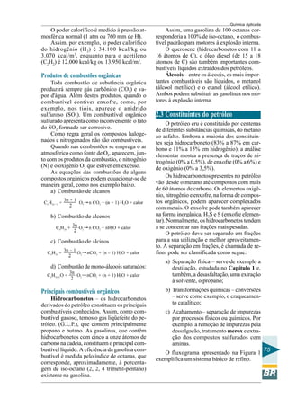 Química Aplicada
75
O poder calorífico é medido à pressão at-
mosférica normal (1 atm ou 760 mm de H).
Assim, por exemplo, o poder calorífico
do hidrogênio (H2) é 34.100 kcal/kg ou
3.070 kcal/m3
, enquanto para o acetileno
(C2H2) é 12.000 kcal/kg ou 13.950 kcal/m3
.
Produtos de combustões orgânicas
Toda combustão de substância orgânica
produzirá sempre gás carbônico (CO2) e va-
por d'água. Além destes produtos, quando o
combustível contiver enxofre, como, por
exemplo, nos tióis, aparece o anidrido
sulfuroso (SO2). Um combustível orgânico
sulfurado apresenta como inconveniente o fato
do SO2 formado ser corrosivo.
Como regra geral os compostos haloge-
nados e nitrogenados não são combustíveis.
Quando nas combustões se emprega o ar
atmosférico como fonte de O2, aparecem, jun-
to com os produtos da combustão, o nitrogênio
(N) e o oxigênio O2 que estiver em excesso.
As equações das combustões de alguns
compostos orgânicos podem equacionar-se de
maneira geral, como nos exemplo baixo.
a) Combustão de alcanos
b) Combustão de alcenos
c) Combustão de alcinos
d) Combustão de mono-álcoois saturados:
Principais combustíveis orgânicos
Hidrocarbonetos – os hidrocarbonetos
derivados do petróleo constituem os principais
combustíveis conhecidos. Assim, como com-
bustível gasoso, temos o gás liqüefeito do pe-
tróleo. (G.L.P.), que contém principalmente
propano e butano. As gasolinas, que contêm
hidrocarbonetos com cinco a onze átomos de
carbono na cadeia, constituem o principal com-
bustível líquido. A eficiência da gasolina com-
bustível é medida pelo índice de octanas, que
corresponde, aproximadamente, à porcenta-
gem de iso-octano (2, 2, 4 trimetil-pentano)
existente na gasolina.
Assim, uma gasolina de 100 octanas cor-
responderia a 100% de iso-octano, o combus-
tível padrão para motores à explosão interna.
O querosene (hidrocarbonetos com 11 a
16 átomos de C), o óleo diesel (de 15 a 18
átomos de C) são também importantes com-
bustíveis líquidos extraídos dos petróleos.
Álcoois – entre os álcoois, os mais impor-
tantes combustíveis são líquidos, o metanol
(álcool metílico) e o etanol (álcool etílico).
Ambos podem substituir as gasolinas nos mo-
tores à explosão interna.
2.3 Constituintes do petróleo
O petróleo cru é constituído por centenas
de diferentes substâncias químicas, do metano
ao asfalto. Embora a maioria dos constituin-
tes seja hidrocarboneto (83% a 87% em car-
bono e 11% a 15% em hidrogênio), a análise
elementar mostra a presença de traços de ni-
trogênio (0% a 0,5%), de enxofre (0% a 6%) e
de oxigênio (0% a 3,5%).
Os hidrocarbonetos presentes no petróleo
vão desde o metano até compostos com mais
de 60 átomos de carbono. Os elementos oxigê-
nio, nitrogênio e enxofre, na forma de compos-
tos orgânicos, podem aparecer complexados
com metais. O enxofre pode também aparecer
na forma inorgânica, H2S e S (enxofre elemen-
tar). Normalmente, os hidrocarbonetos tendem
a se concentrar nas frações mais pesadas.
O petróleo deve ser separado em frações
para a sua utilização e melhor aproveitamen-
to. A separação em frações, é chamada de re-
fino, pode ser classificada como segue:
a) Separação física – serve de exemplo a
destilação, estudada no Capítulo 1 e,
também, a desasfaltação, uma extração
à solvente, o propano;
b) Transformações químicas – conversões
– serve como exemplo, o craqueamen-
to catalítico;
c) Acabamento – separação de impurezas
por processos físicos ou químicos. Por
exemplo, a remoção de impurezas pela
dessalgação, tratamento merox e extra-
ção dos compostos sulfurados com
aminas.
O fluxograma apresentado na Figura 1
exemplifica um sistema básico de refino.
 