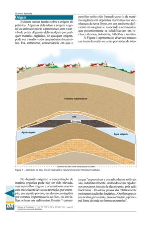 8
Química Aplicada
Origem
Existem muitas teorias sobre a origem do
petróleo. Algumas defendem a origem vege-
tal ou animal e outras o parentesco com o car-
vão de pedra. Algumas delas realçam que qual-
quer material orgânico, de qualquer origem,
pode ser transformado em produtos do petró-
leo. Há, entretanto, concordância em que o
Petróleo
No depósito original, a concentração de
matéria orgânica pode não ter sido elevada,
mas o petróleo migrou e acumulou-se nos lo-
cais mais favoráveis à sua retenção, por exem-
plo, em arenito poroso, em domos protegidos
por estratos impermeáveis ao óleo, ou em fa-
lhas oclusas nos sedimentos. Brooks (1)
comen-
(1)
Science of Petroleum, v. 1, p. 52; ECT. v. 10, p. 97-109, 1953 – com 52
referências e discussão detalhada.
petróleo tenha sido formado a partir de maté-
ria orgânica em depósitos marítimos nas vizi-
nhanças da terra firme, em um ambiente defi-
ciente em oxigênio e, associado a sedimentos,
que posteriormente se solidificariam em ro-
chas; calcários, dolomitas, folhelhos e arenitos.
A Figura 1 apresenta os diversos estratos
em torno da rocha ou areia portadora de óleo.
ta que “as proteínas e os carboidratos solúveis
são, indubitavelmente, destruídos com rapidez,
nos processos iniciais de decaimento, pela ação
bacteriana... Os óleos graxos são relativamente
resistentesàaçãodasbactérias...Osóleosgraxos
(ou ácidos graxos) são, provavelmente, a princi-
pal fonte de onde se formou o petróleo”.







Caminho do óleo numa rocha porosa ou areia






Figura 1 – Jazimento de óleo em um reservatório natural (Americam Petroleum Institute).
Água salgada
Rocha encaixante
Folhelho impermeável
Gás
Água salgada
 