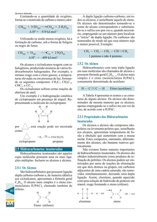 80
Química Aplicada
Limitando-se a quantidade de oxigênio,
forma-se o monóxido de carbono e menos calor:
CH4(g) + 3/2O2(g) CO(g) + 2 H2O(g)
∆ HO
= –519 kJ.mol–1
Utilizando-se ainda menos oxigênio, há a
formação de carbono, sob a forma de fuligem
ou negro de fumo:
CH4(g) + O2(g) C(s) + 2 H2O(g)
∆ HO
. = –409 kJ.mol–1
Os alcanos e cicloalcanos reagem com os
halogênios, produzindo misturas de vários hi-
drocarbonetos halogenados. Por exemplo, o
metano reage com o cloro gasoso, a tempera-
turas elevadas ou em presença de luz, forman-
do os seguintes compostos: CH3Cl, CH2Cl2,
CHCl3 e CCl4.
Os cicloalcanos sofrem certas reações de
abertura do anel.
Um exemplo é a hidrogenação catalítica
do ciclopropano em presença de níquel. Re-
presentando a molécula do ciclopropano
por , esta reação pode ser mostrada
como:
ciclopropano propano
2.5 Hidrocarbonetos insaturados
Hidrocarbonetos insaturados são aqueles
cujas moléculas possuem uma ou mais liga-
ções múltiplas. Incluem os alcenos e alcinos.
2.5.1 Os Alcenos
São hidrocarbonetos que possuem ligação
dupla carbono-carbono e, de maneira idêntica
aos cicloalcanos, apresentam a fórmula geral
CnH2n. O alceno mais simples é o eteno (no-
menclatura IUPAC), chamado também de
etileno.
Eteno (etileno)
——
A dupla ligação carbono-carbono, em to-
dos os alcenos, é semelhante àquela do eteno.
Os alcenos são denominados tomando-se o
nome do alcano correspondente e substituin-
do-se o sufixo ano por eno e, quando necessá-
rio, empregando-se um número para localizar
o “início” da dupla ligação. Os carbonos são
numerados de modo tal que esse número seja
o menor possível. Exemplo:
CH3 — CH2 — CH2 — CH CH2
1 penteno e não 4 penteno
2.5.2 Os Alcinos
Hidrocarbonetos com uma tripla ligação
em suas moléculas são chamados de alcinos e
possuem fórmula geral CnH2n – 2. O alcino mais
simples é o etino (nomenclatura IUPAC),
comumente denominado de acetileno
H — C C — H Etino (acetileno)
A Tabela 4 apresenta os nomes e as estru-
turas de alguns alcinos. Os alcinos são deno-
minados da mesma maneira que os alcenos,
apenas empregando-se o sufixo ino em vez de
eno, de acordo com a IUPAC.
2.5.3 Propriedades dos Hidrocarbonetos
Insaturados
Os alcenos e alcinos são compostos não-
polares ou levemente polares que, semelhante
aos alcanos, apresentam temperaturas de fu-
são e ebulição que aumentam com a massa
molar. Estes compostos, entretanto, diferente-
mente dos alcanos, são bastante reativos qui-
micamente.
Não existem fontes naturais importantes
de hidrocarbonetos insaturados. Os alcenos são
obtidos industrialmente como produtos de re-
finação do petróleo. Os alcenos podem ser sin-
tetizados por meio de reações de eliminação
em que dois átomos ou grupos, em carbonos
adjacentes de uma cadeia saturada, são remo-
vidos simultaneamente, deixando uma dupla
ligação. Assim, cloreteno, quando aquecido
com uma solução de hidróxido de potássio em
etanol, reage formando o eteno (etileno).
cloreteno eteno
———
 